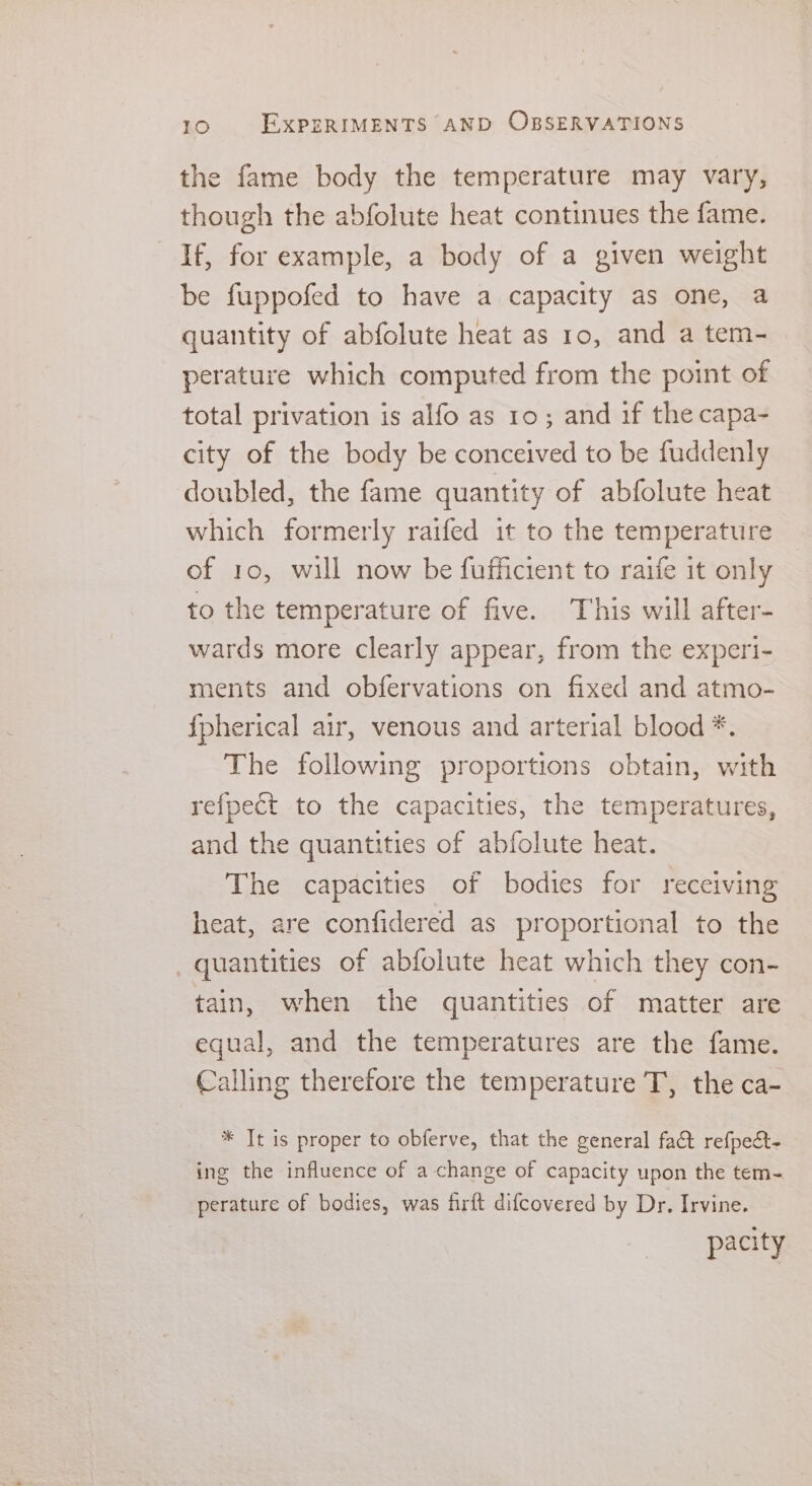 the fame body the temperature may vary, though the abfolute heat continues the fame. If, for example, a body of a given weight be fuppofed to have a capacity as one, a quantity of abfolute heat as 10, and a tem- perature which computed from the point of total privation is alfo as 10; and if the capa- city of the body be conceived to be fuddenly doubled, the fame quantity of abfolute heat which formerly raifed it to the temperature of 10, will now be fufficient to raife it only to the temperature of five. This will after- wards more clearly appear, from the experi- ments and obfervations on fixed and atmo- f{pherical air, venous and arterial blood *. The following proportions obtain, with refpect to the capacities, the temperatures, and the quantities of abfolute heat. The capacities of bodies for receiving heat, are confidered as proportional to the _ quantities of abfolute heat which they con- tain, when the quantities of matter are equal, and the temperatures are the fame. Calling therefore the temperature T, the ca- * It is proper to obferve, that the general fact refpect- ing the influence of a change of capacity upon the tem- perature of bodies, was firft difcovered by Dr, Irvine. pacity