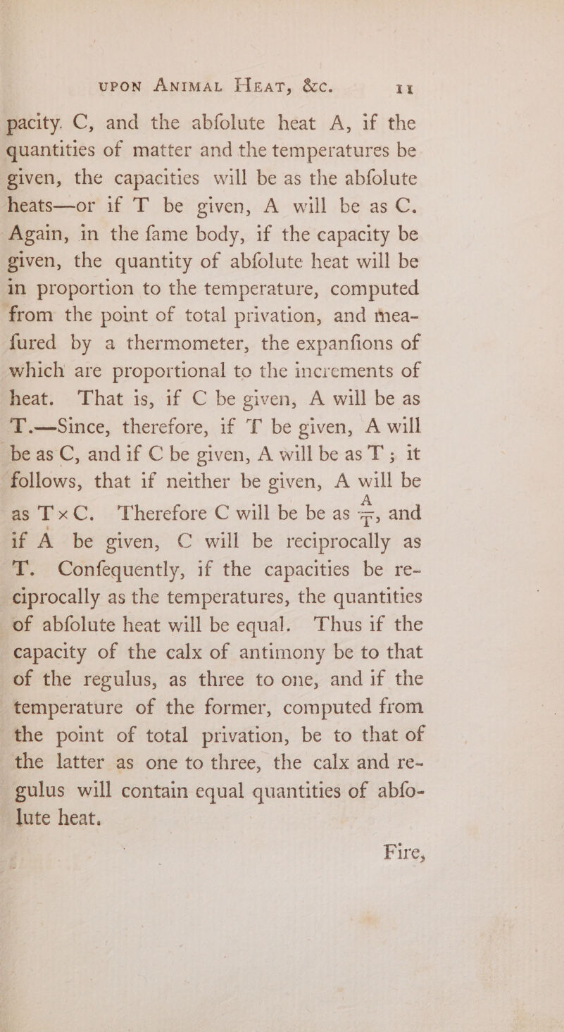 pacity. C, and the abfolute heat A, if the quantities of matter and the temperatures be given, the capacities will be as the abfolute heats—or if T be given, A will be as C. Again, in the fame body, if the capacity be given, the quantity of abfolute heat will be in proportion to the temperature, computed from the point of total privation, and mea- fured by a thermometer, the expanfions of which are proportional to the increments of heat. That is, if C be given, A will be as T.—Since, therefore, if T be given, A will _beas C, and if C be given, A will be as T ; it follows, that if neither be given, A will be as TxC. Therefore C will be be as us and if A be given, € will be reciprocally as T. Confequently, if the capacities be re- -ciprocally as the temperatures, the quantities of abfolute heat will be equal. Thus if the capacity of the calx of antimony be to that of the regulus, as three to one, and if the temperature of the former, computed from the point of total privation, be to that of the latter as one to three, the calx and re- gulus will contain equal quantities of abfo- lute heat. Fire,