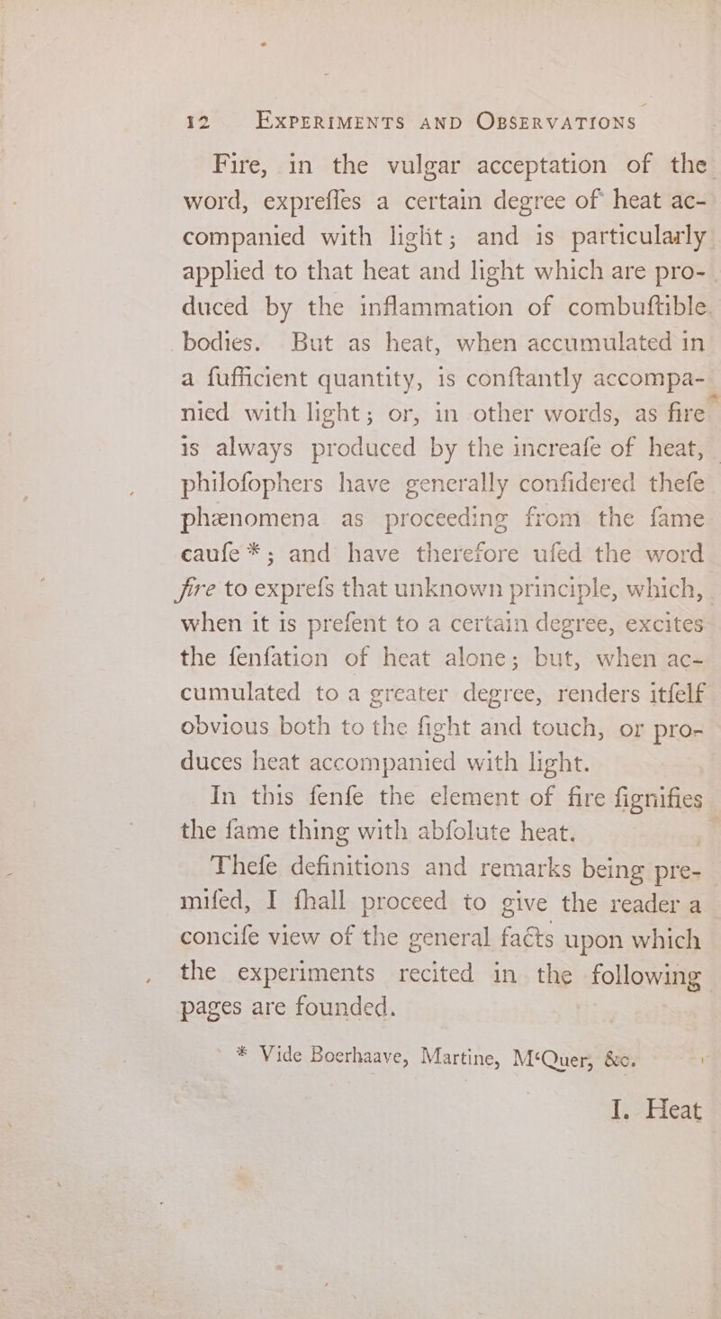 Fire, in the vulgar acceptation of the. word, exprefles a certain degree of heat ac- companied with liglit; and is particularly applied to that heat and light which are pro- . duced by the inflammation of combuftible. bodies. But as heat, when accumulated in a fufficient quantity, 1s conftantly accompa- nied with light; or, in other words, as fire is always produced by the increafe of heat, philofophers have generally confidered thefe phenomena as proceeding from the fame caufe *; and have therefore ufed the word frre to exprefs that unknown principle, which, - when it is prefent to a certain degree, excites the fenfation of heat alone; but, when ac- cumulated to a greater degree, renders itfelf obvious both to the fight and touch, or pro- duces heat accompanied with light. | In this fenfe the element of fire fignifies the fame thing with abfolute heat. Thefe definitions and remarks being pre- mifed, I fhall proceed to give the reader a concife view of the general fats upon which the experiments recited in the following pages are founded. * Vide Boerhaave, Martine, M‘Quer, &amp;c. I. Heat