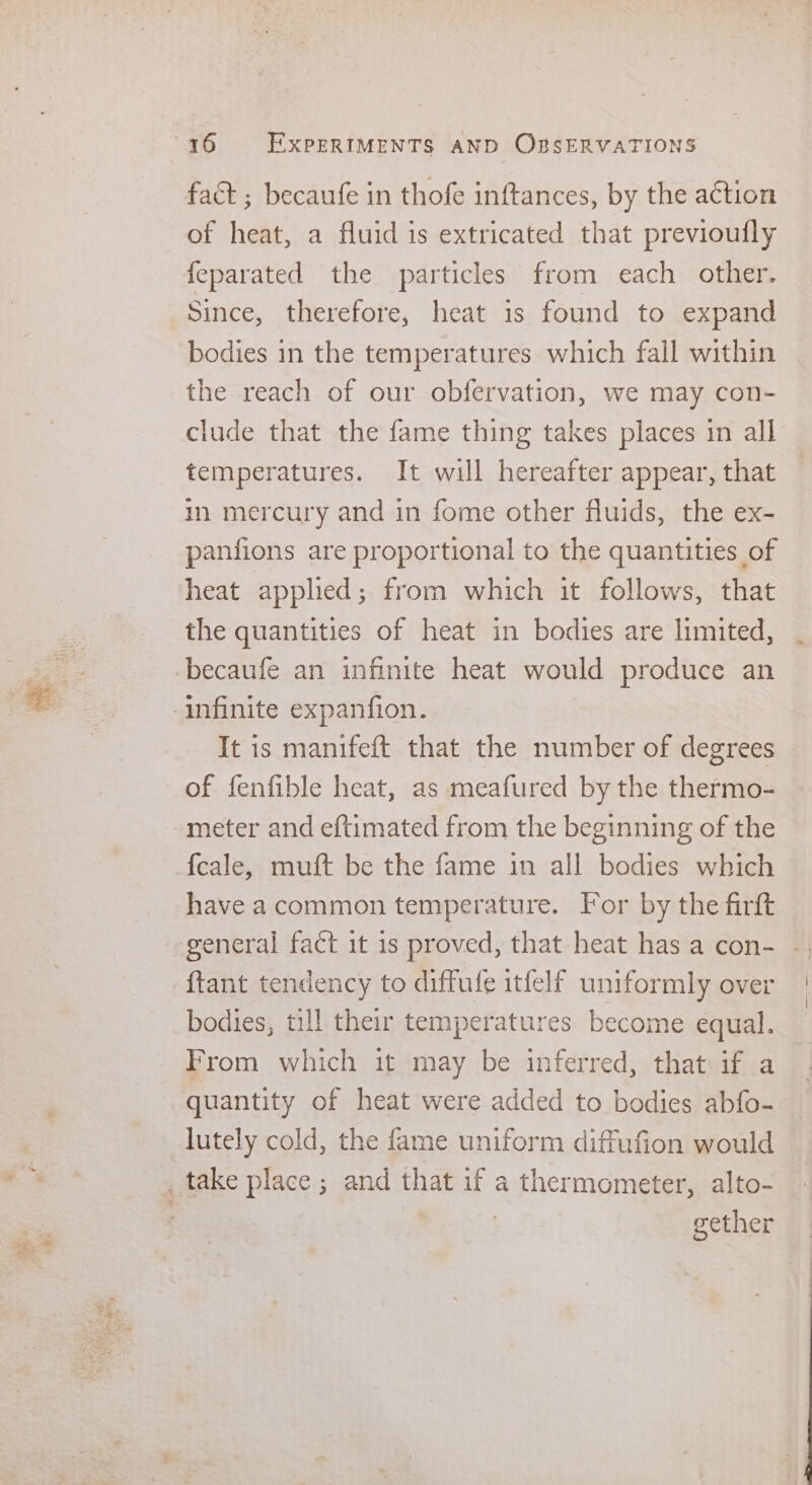 s fact ; becaufe in thofe inftances, by the action of heat, a fluid is extricated that previoufly feparated the particles from each other. Since, therefore, heat is found to expand bodies in the temperatures which fall within the reach of our obfervation, we may con- clude that the fame thing takes places in all temperatures. It will hereafter appear, that in mercury and in fome other fluids, the ex- panfions are proportional to the quantities of heat applied; from which it follows, that the quantities of heat in bodies are limited, It is manifeft that the number of degrees of fenfible heat, as meafured by the thermo- meter and ef{timated from the beginning of the {cale, muft be the fame in all bodies which have acommon temperature. For by the firft {tant tendency to diffufe itfelf uniformly over bodies, till their temperatures become equal. From which it may be inferred, that. if a quantity of heat were added to bodies abfo- lutely cold, the fame uniform diffufion would gether