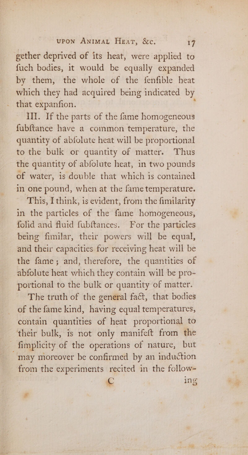 gether deprived of its heat, were applied to fuch bodies, it would be equally expanded by them, the whole of the fenfible heat which they had acquired being indicated by that expanfion. — III. If the parts of the fame ochigelnaake fubftance have a common temperature, the quantity of abfolute heat will be proportional to the bulk or quantity of matter. Thus the quantity of abfolute heat, in two pounds of water, is double that which is contained in one pound, when at the fame temperature. This, I think, is evident, from the fimilarity in the particles of the fame homogeneous, folid and fluid fubftances. For the particles being fimilar, their powers will be equal, and their capacities for receiving heat will be the fame; and, therefore, the quantities of abfolute heat which they contain will be pro- portional to the bulk or quantity of matter. The truth of the general fact, that bodies of the fame kind, having equal temperatures, contain quantities of heat proportional to their bulk, is not only manifeft from the fimplicity of the operations of nature, but may moreover be confirmed by an induction from the experiments recited in the follow- re ing