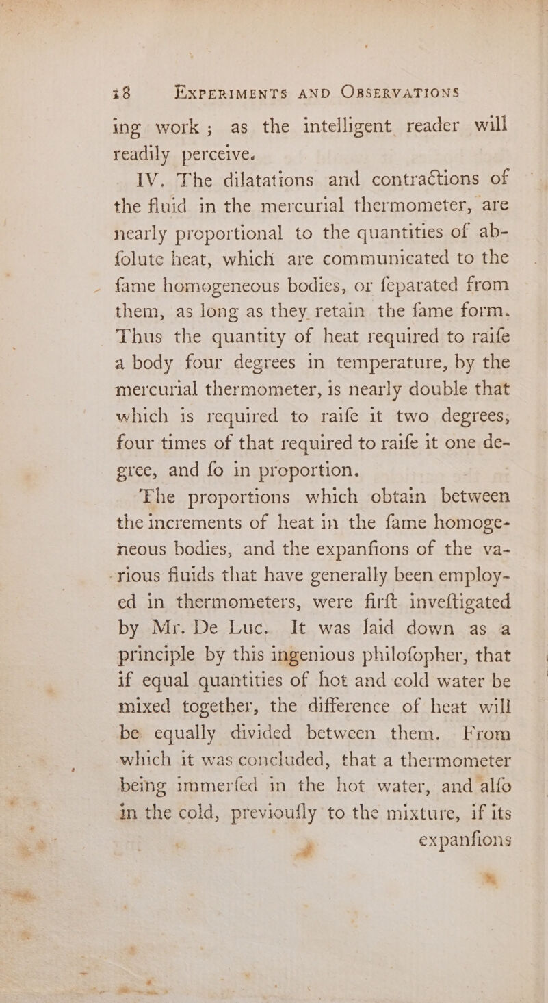 ing work; as the intelligent reader will readily perceive. IV. The dilatations and contractions of the fluid in the mercurial thermometer, are nearly proportional to the quantities of ab- folute heat, which are communicated to the fame homogeneous bodies, or feparated from them, as long as they retain the fame form. Thus the quantity of heat required to raife a body four degrees in temperature, by the mercurial thermometer, is nearly double that which is required to raife it two degrees, four times of that required to raife 1t one de- gree, and fo in proportion. Ehe proportions which obtain between the increments of heat in the fame homoge- neous bodies, and the expanfions of the va- -rious fiuids that have generally been employ- ed in thermometers, were firft inveftigated by Mr. De Luc. It was Jaid down as a principle by this ingenious philofopher, that if equal quantities of hot and cold water be mixed together, the difference of heat will be equally divided between them. From which it was concluded, that a thermometer being immerfed in the hot water, and alfo in the cold, previoufly to the mixture, if its J expanfions ®