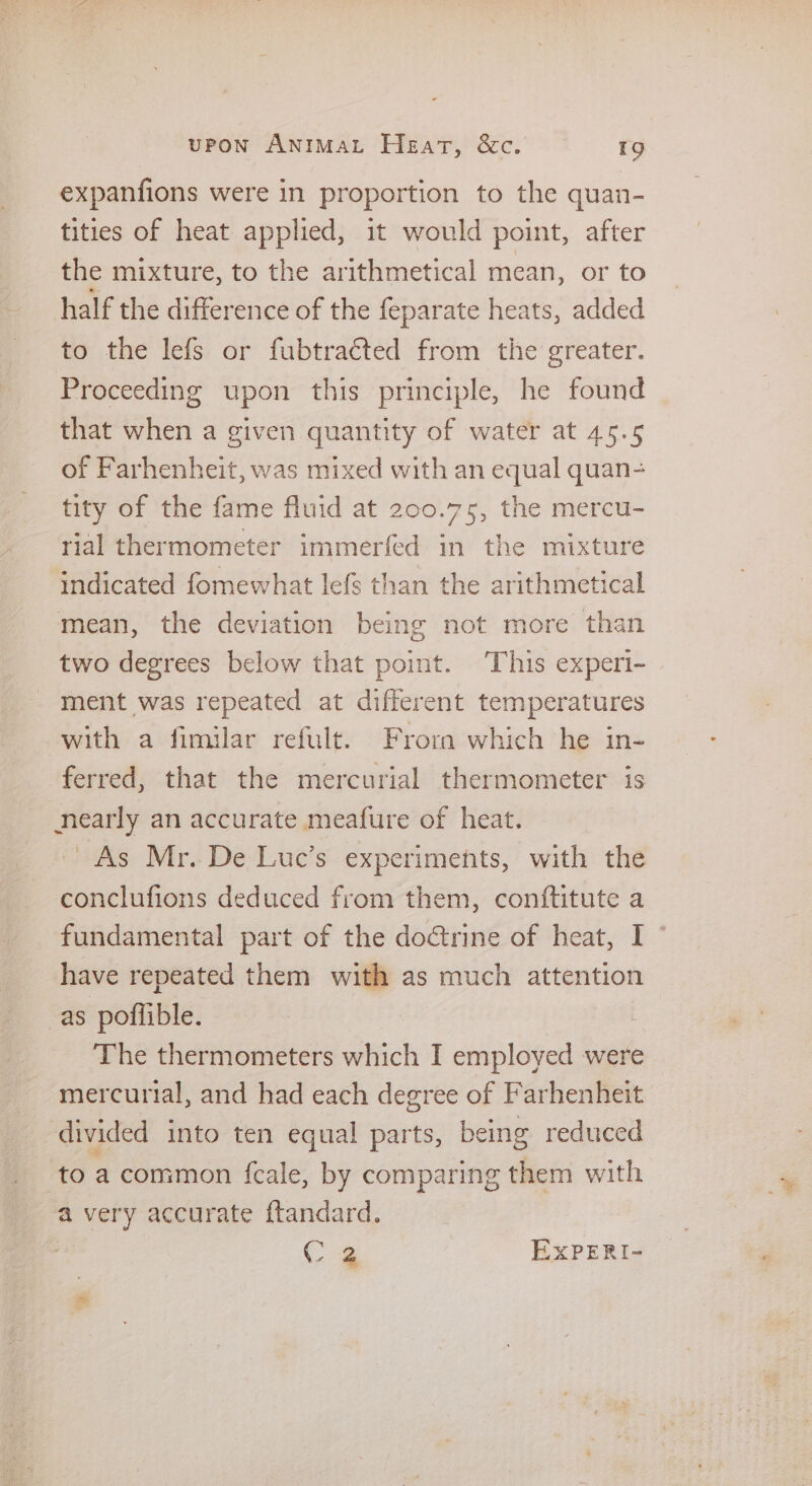 expanfions were in proportion to the quan- tities of heat applied, it would point, after the mixture, to the arithmetical mean, or to half the difference of the feparate heats, added to the lefs or fubtraéted from the greater. Proceeding upon this principle, he found that when a given quantity of water at 45.5 of Farhenheit, was mixed with an equal quan- tity of the fame fluid at 200.75, the mercu- rial thermometer immerfed in the mixture indicated fomewhat lefs than the arithmetical mean, the deviation being not more than two degrees below that point. ‘This experi- ment was repeated at different temperatures with a fimilar refult. Frora which he in- ferred, that the mercurial thermometer is nearly an accurate meafure of heat. As Mr. De Luc’s experiments, with the conclufions deduced from them, conftitute a fundamental part of the doctrine of heat, I have repeated them with as much attention as poflible. The thermometers which I employed were mercurial, and had each degree of Farhenheit divided into ten equal parts, being reduced to a common fcale, by comparing them with a very accurate {tandard. C4 ExPERI-