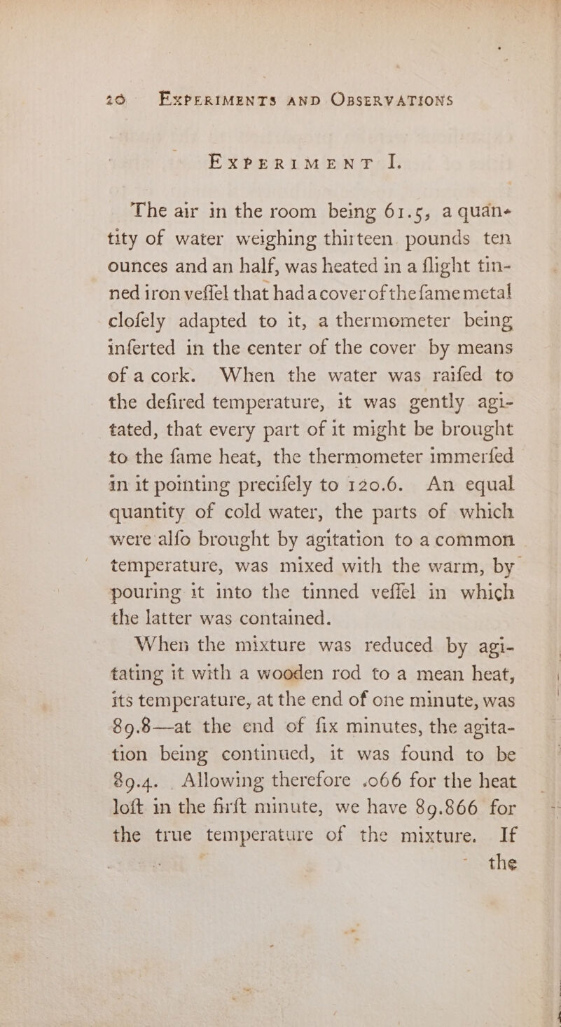 EXPERIMENT I. The air 1n the room being 61.5, a quan- tity of water weighing thirteen. pounds ten ounces and an half, was heated in a flight tin- ned iron veffel that hadacover of the fame metal clofely adapted to it, a thermometer being inferted in the center of the cover by means of acork. When the water was raifed to the defired temperature, it was gently agi- tated, that every part of it might be brought to the fame heat, the thermometer immerfed in it pomnting precifely to 120.6. An equal quantity of cold water, the parts of which were alfo brought by agitation to a common temperature, was mixed with the warm, by pouring it into the tinned veffel in which the latter was contained. When the mixture was reduced by agi- tating it with a wooden rod to a mean heat, its temperature, at the end of one minute, was 89.8—at the end of fix minutes, the agita- tion being continued, it was found to be 89.4. . Allowing therefore .066 for the heat loft in the firft minute, we have 89.866 for the true temperature of the mixture. If