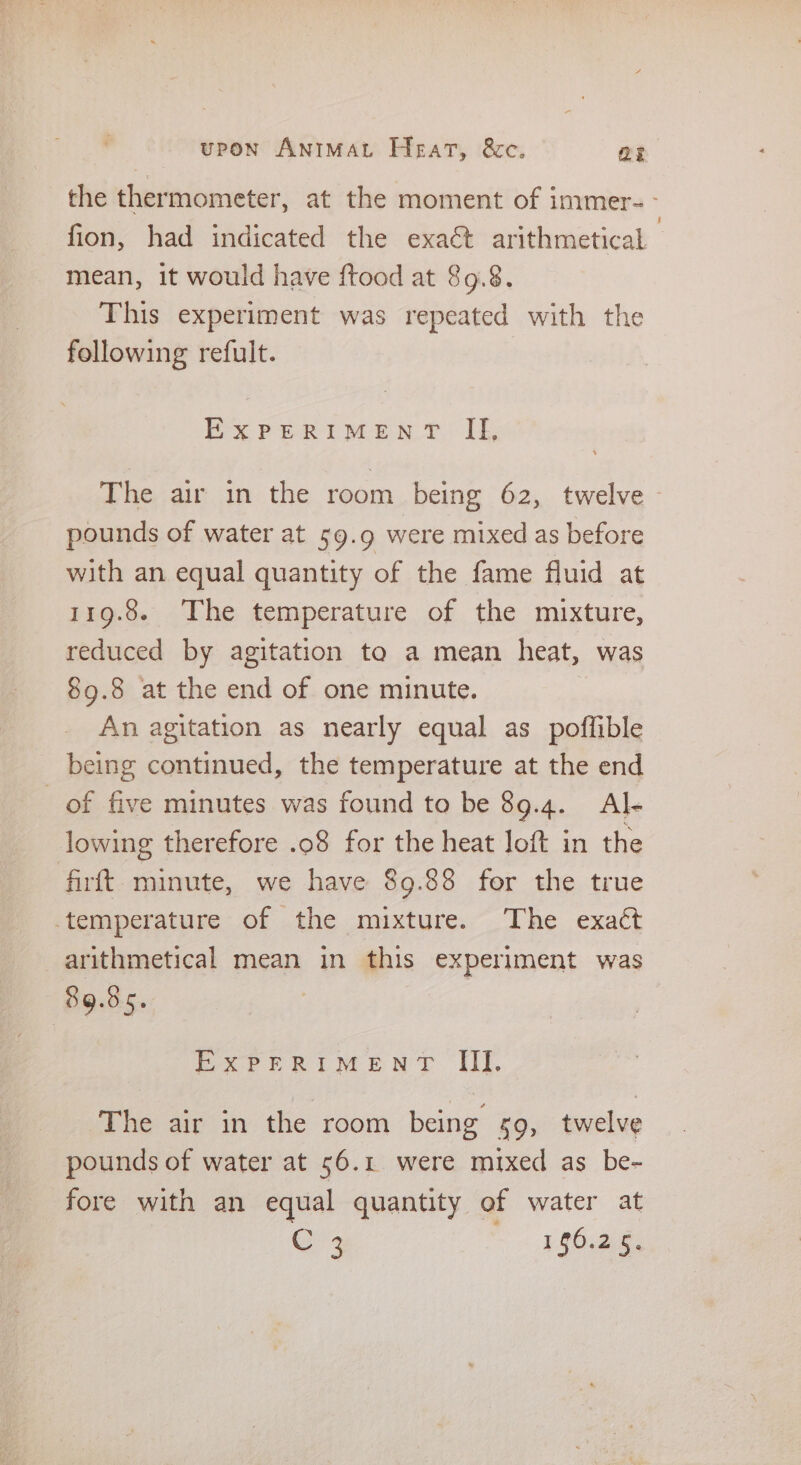 fion, had indicated the exaét arithmetical mean, it would have ftood at 89.8. This experiment was repeated with the following refult. | EXPERIMENT If, The air in the room being 62, twelve pounds of water at 59.9 were mixed as before with an equal quantity of the fame fluid at 119.8. The temperature of the mixture, reduced by agitation ta a mean heat, was 89.8 at the end of one minute. An agitation as nearly equal as poffible being continued, the temperature at the end _ of five minutes was found to be 89.4. Al- lowing therefore .o8 for the heat loft in the firft minute, we have 89.88 for the true temperature of the mixture. The exact arithmetical mean in this experiment was 89.85. EXPERIMENT IIT. The air in the room being 59, twelve pounds of water at 56.1 were mixed as be- fore with an equal quantity of water at U3 1.20.2.8;