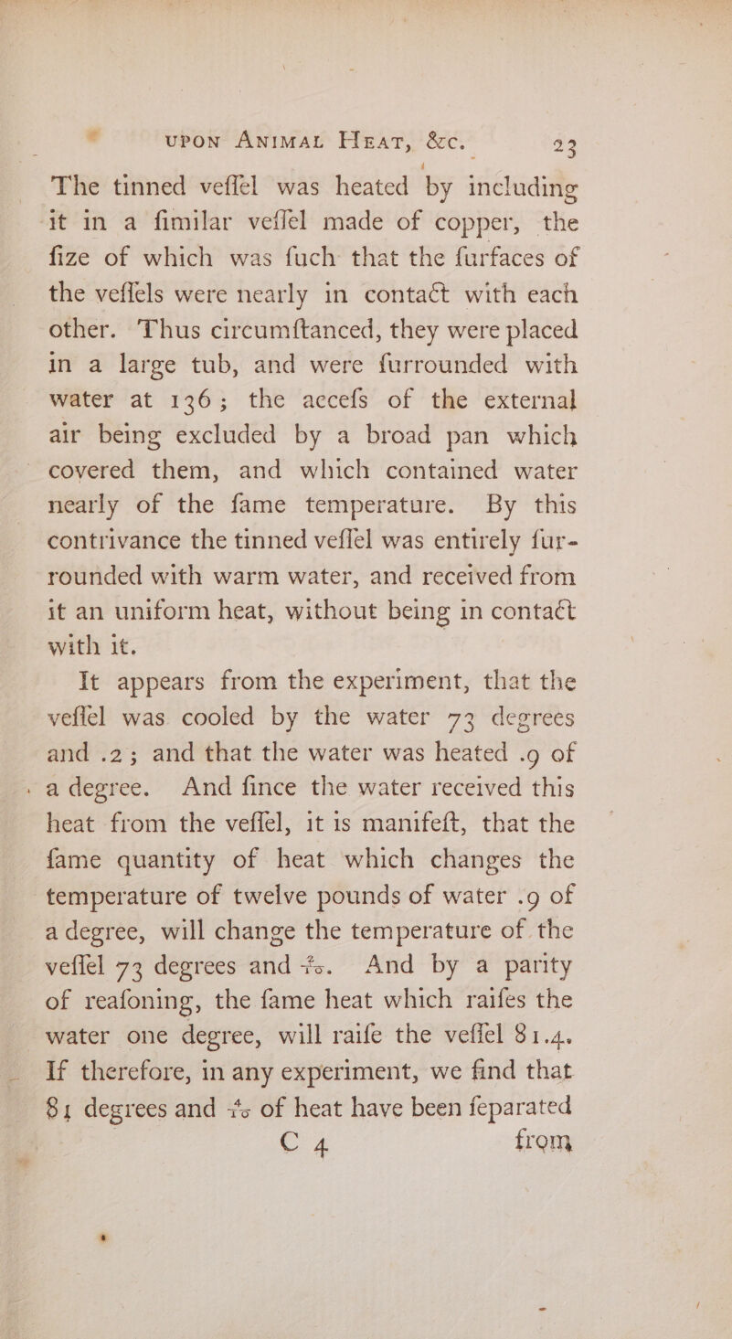 _ The tinned veffel was heated by including ‘it in a fimilar veffel made of copper, the fize of which was fuch that the furfaces of the veflels were nearly in contact with each other. Thus circumftanced, they were placed in a large tub, and were furrounded with water at 136; the accefs of the external air being excluded by a broad pan which - covered them, and which contained water nearly of the fame temperature. By this contrivance the tinned veflel was entirely fur- rounded with warm water, and received from it an uniform heat, without being in contact with it. | It appears from the experiment, that the veflel was cooled by the water 73 degrees and .2; and that the water was heated .9 of . adegree. And fince the water received this heat from the vefiel, it 1s manifeft, that the fame quantity of heat which changes the temperature of twelve pounds of water .9 of a degree, will change the temperature of the veflel 73 degrees and. And by a parity of reafoning, the fame heat which raifes the water one degree, will raife the veffel 81.4. If therefore, in any experiment, we find that 81 degrees and +s of heat have been feparated | C4 from
