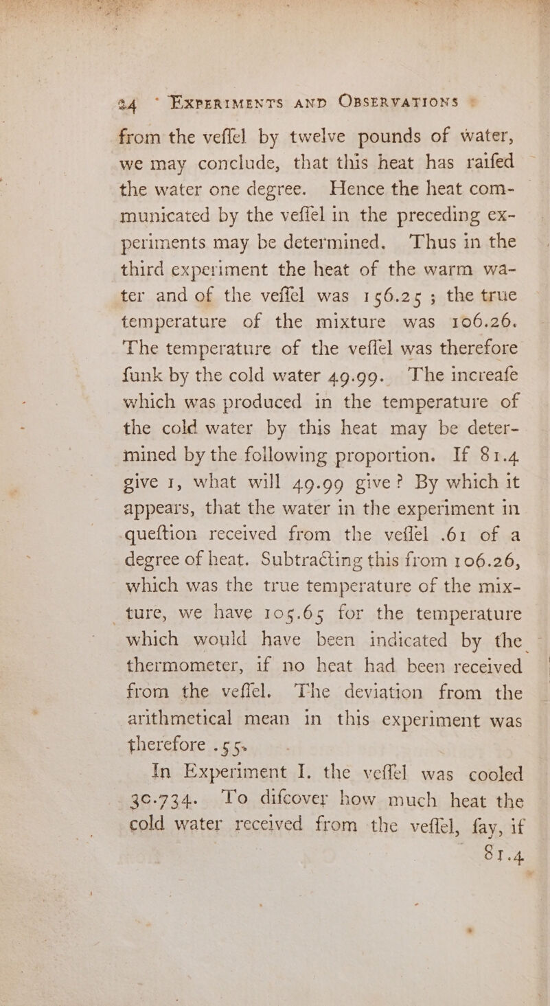 from the veffel by twelve pounds of water, we may conclude, that this heat has raifed the water one degree. Hence the heat com- municated by the veflel in the preceding ex- periments may be determined. ‘Thus in the third experiment the heat of the warm wa- ter and of the veffel was 156.25; the true temperature of the mixture was 106.26. The temperature of the veffel was therefore funk by the cold water 49.99. The increafe which was produced in the temperature of the cold water by this heat may be deter- mined by the following proportion. If 81.4 give 1, what will 49.99 give? By which it appears, that the water in the experiment in queftion received from the veflel .61 of a degree of heat. Subtracting this from 106.26, which was the true temperature of the mix- ture, we have 105.65 for the temperature which would have been indicated by the from the veffel. The deviation from the arithmetical mean in this experiment was therefore .55. In Experiment I. the veffel was cooled 30-734. To difcover how much heat the cold water received from the veffel, fay, if