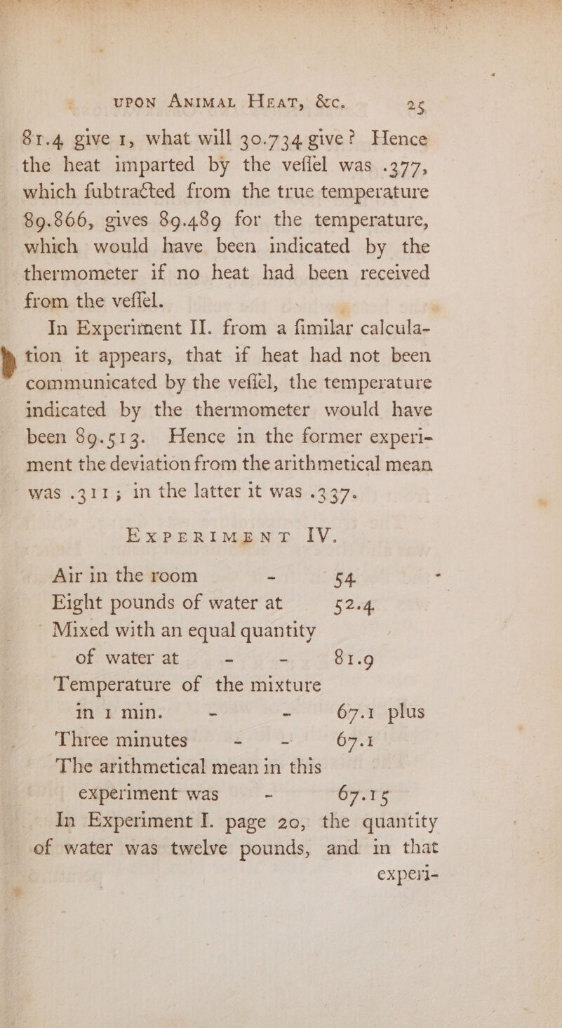 81.4 give 1, what will 30.734 give? Hence the heat imparted by the veflel was .377, _ which fubtratted from the true temperature 89.866, gives 89.489 for the temperature, which would have been indicated by the thermometer if no heat had been received from the veflel. In Experiment II. from a Gentle calcula- tion it appears, that if heat had not been communicated by the vefiel, the temperature indicated by the thermometer would have been 89.513. Hence in the former experi- ment the deviation from the arithmetical mean was .311; 1n the latter it was .337. EXPERIMENT IV. Air in the room - S4ly Eight pounds of water at Stag Mixed with an equal quantity of water at - - 81.9 Temperature of the mixture in I min. - - 67.1 plus Three minutes de 67.1 The arithmetical mean in this experiment was - 67.15 In Experiment I. page 20, the quantity of water was twelve pounds, and in that 7 experi-