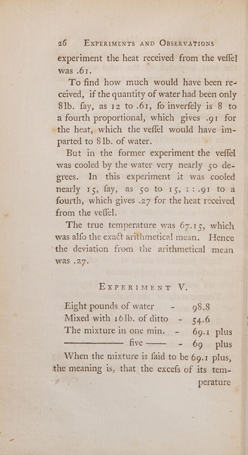 experiment the heat received from the vefle] was .61. . To find how much would have been re- ceived, if the quantity of water had been only Sib. fay, as 12 to .61, fo inverfely is 8 to a fourth proportional, which gives .gr for the heat, which the veflel would have im- parted to 81b. of water. But in the former experiment the veffel was cooled by the water very nearly 50 de- grees. In this experiment it was cooled nearly 15, fay, as 50 to 15, ::.91 toa fourth, which gives .27 for the heat received from the vefiel. The true temperature was 67.15, which was alfo the exact arithmetical mean. Hence the deviation from the arithmetical mean was .27. EXPERIMENT VY. Eight pounds of water - 98.8 Mixed with 161b. of ditto - 64.6 The mixture in one min, - 69.1 plus prope LIVE seer hare ples When the mixture is faid to be 69.1 plus, the meaning 1s, that the excefs of its tem- . perature