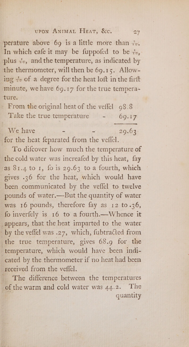‘perature above 69 1s a little more than x. In which cafe it may be fuppofed to be +, : plus 2c, andthe temperature, as indicated by the thermometer, will then be 69.15. Allow- ing +> of a degree for the heat loft in the firft minute, we have 69.17 for the true tempera- ture. _ From the original heat of the velfel 98.8 Take the true temperature - ° 69.17 We have - - 29.63 for the heat feparated from the veffel. | To difcover how much the temperature of the cold water was increafed by this heat, fay as 81.4 to 1, fo is 29.63 toa fourth, which gives .36 for the heat, which would have been communicated by the veffel to twelve pounds of water.—But the quantity of water was 16 pounds, therefore fay as 12 to.36, -fo inverfely is 16 to a fourth—Whence it _appears, that the heat imparted to the water ’ by the veffel was .27, which, fubtracted from : the true temperature, gives 68.9 for the ‘temperature, which would have been indi- cated by the thermometer if no heat had been received from the veffel. _ The difference between the temperatures 3 of the warm and cold water was 44.2. The quantity