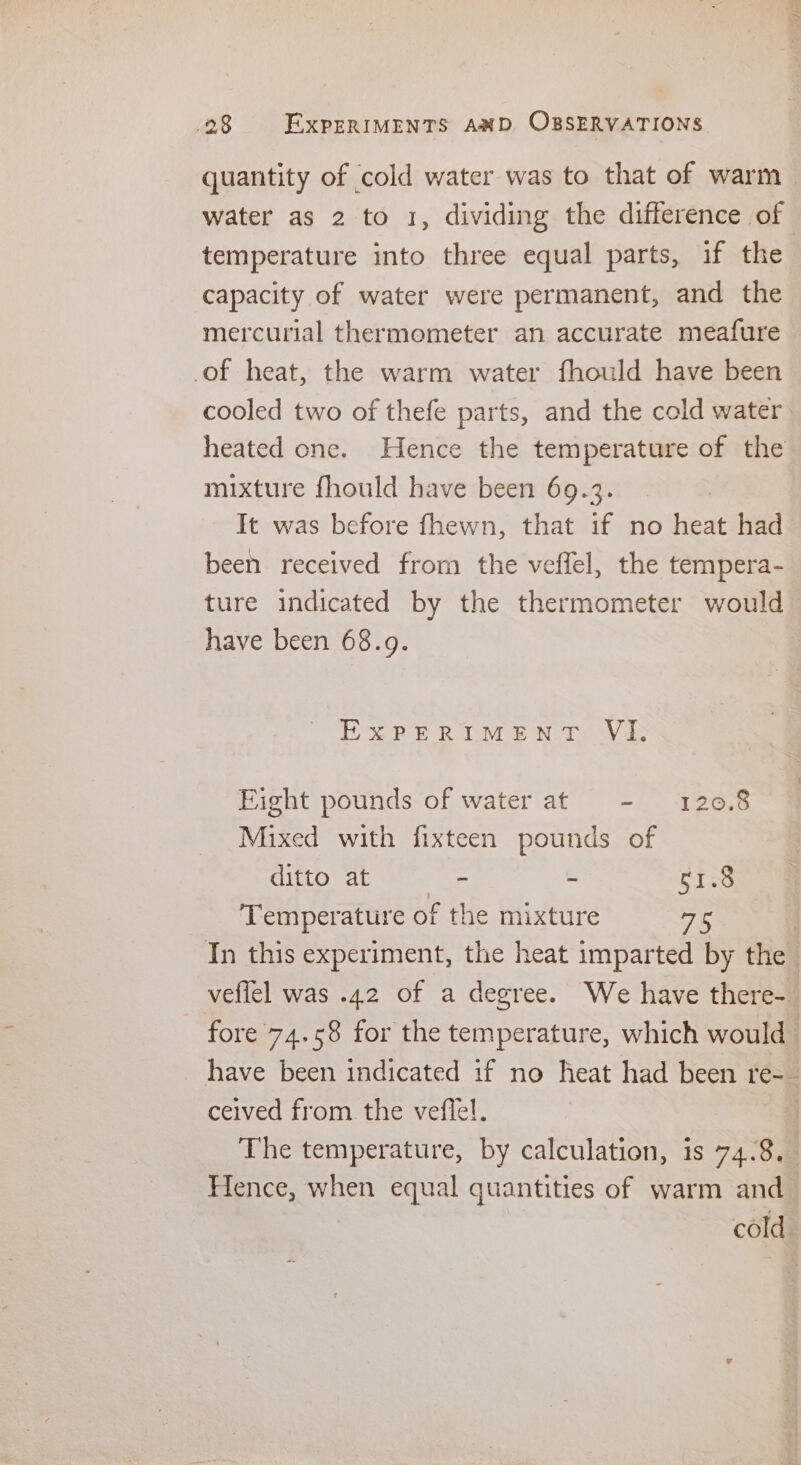 quantity of cold water was to that of warm water as 2 to 1, dividing the difference of temperature into three equal parts, if the capacity of water were permanent, and the mercurial thermometer an accurate meafure of heat, the warm water fhould have been cooled two of thefe parts, and the cold water heated one. Hence the temperature of the mixture fhould have been 69.3. It was before fhewn, that if no heat had been received from the veffel, the tempera- ture indicated by the thermometer would have been 68.9. EXPERIMENT Viz Fight pounds of water at - 120.8 Mixed with fixteen pounds of ditto at - ~ 51.8 Temperature of the mixture as In this experiment, the heat imparted by the veflel was .42 of a degree. We have there- fore 74.58 for the temperature, which would have been indicated if no heat had been te-5 ceived from. the veflel. The temperature, by calculation, is 74.8, Hence, when equal quantities of warm and cold