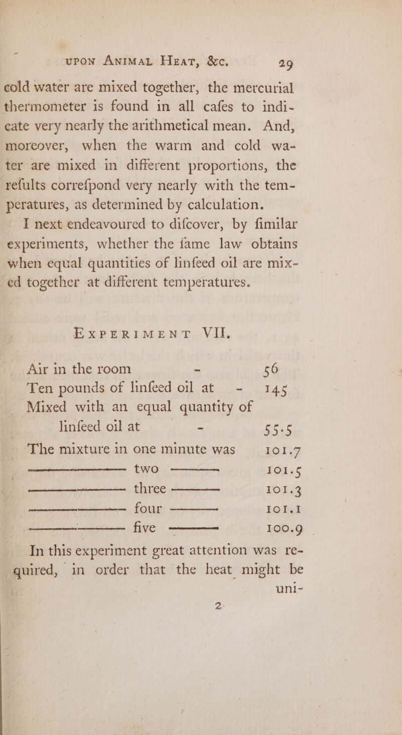 cold water are mixed together, the mercurial thermometer is found in all cafes to indi- cate very nearly the arithmetical mean. And, moreover, when the warm and cold wa- ter are mixed in different proportions, the refults correfpond very nearly with the tem- peratures, as determined by calculation. ‘I next endeavoured to difcover, by fimilar experiments, whether the fame law obtains when equal quantities of linfeed oil are mix- ed together at different temperatures. EXPERIMENT. VII, Air in the room ~ 56 Ten pounds of linfeed oll at - 145 Mixed with an equal quantity of --- Jinfeed oil at = gest The mixture in one minute was 101.7 two IO1.§ ———_--+-—-— three 101.3 — four ——— IOI. ———— five 100.9 | In this experiment great attention was re- quired, in order that the heat might be uni- 2°