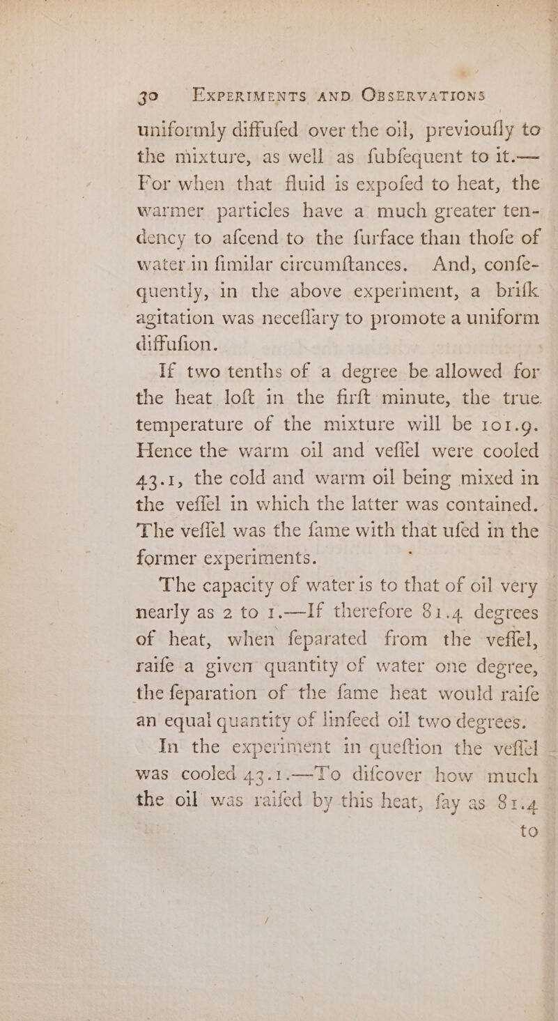 uniformly diffufed over the oil, previoufly to the mixture, as well as fubfequent to 1t.— warmer particles have a much greater ten- dency to afcend to the furface than thofe of water.in fimilar circumftances. And, confe- quently, in the above experiment, a_ brifk agitation was neceflary to promote a uniform diffufion. If two tenths of a degree be allowed for the heat loft in the firft minute, the true temperature of the mixture will be ror.g. Hence the warm oil and veflel were cooled 43.1, the cold and warm oil being mixed in the veffel in which the latter was contained. The veffel was the fame with eh ufed in the former Soe SE The capacity of water is to that of oil very nearly as 2 to 1.—If therefore 81.4 degrees of heat, when feparated from the veffel, the ee of the fame heat would raife an equal quantity of infeed oil two degrees. In the experiment in queftion the veffel was cooled 43.1.—To difcover sha much the oil was raifed. by this heat, fay as 81.4 : a rh