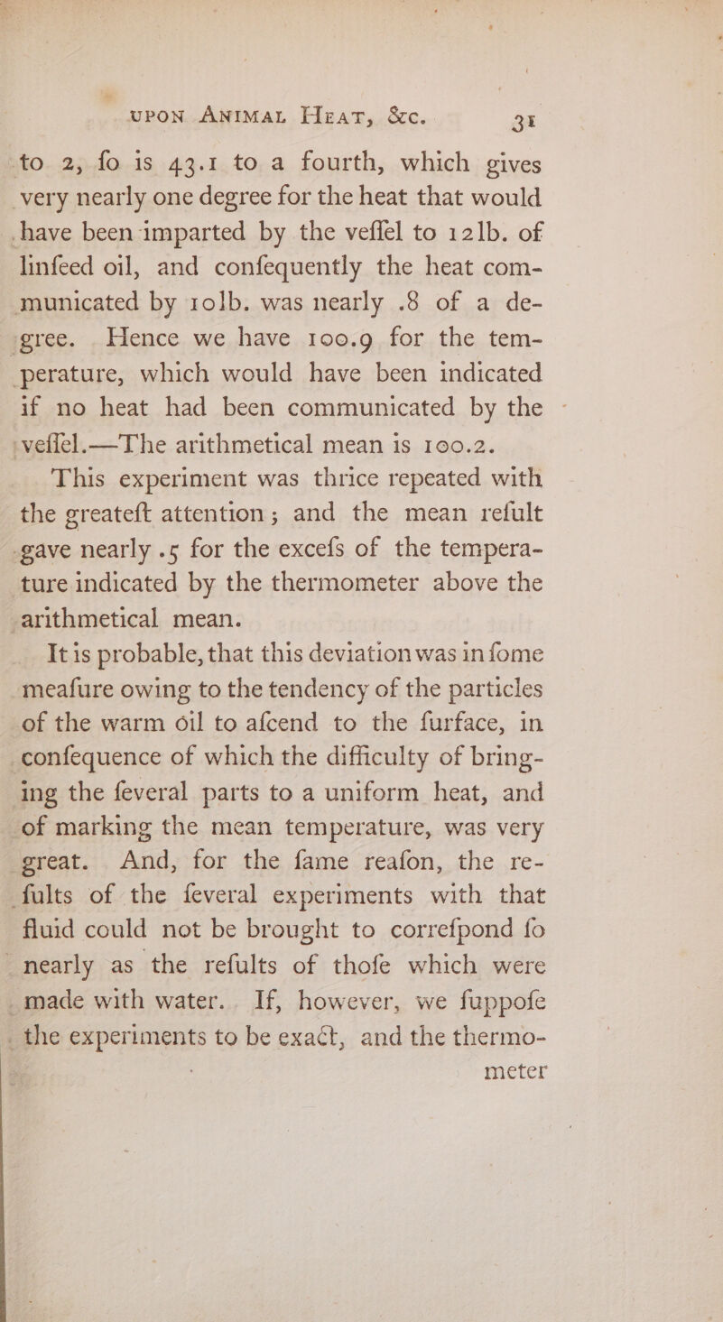 to 2, fo is 43.1 to a fourth, which gives very nearly one degree for the heat that would -have been imparted by the veffel to 121b. of linfeed oil, and confequently the heat com- municated by rolb. was nearly .8 of a de- gree. Hence we have 100.9 for the tem- perature, which would have been indicated if no heat had been communicated by the -vellel.—The arithmetical mean is 100.2. This experiment was thrice repeated with the greateft attention; and the mean refult gave nearly .5 for the excefs of the tempera- ture indicated by the thermometer above the arithmetical mean. It is probable, that this deviation was in fome meafure owing to the tendency of the particles of the warm oil to afcend to the furface, in _confequence of which the difficulty of bring- ing the feveral parts to a uniform heat, and of marking the mean temperature, was very great. And, for the fame reafon, the re- fults of the feveral experiments with that fluid could not be brought to correfpond fo “nearly as the refults of thofe which were _made with water. If, however, we fuppofe _the experiments to be exact, and the thermo- : meter
