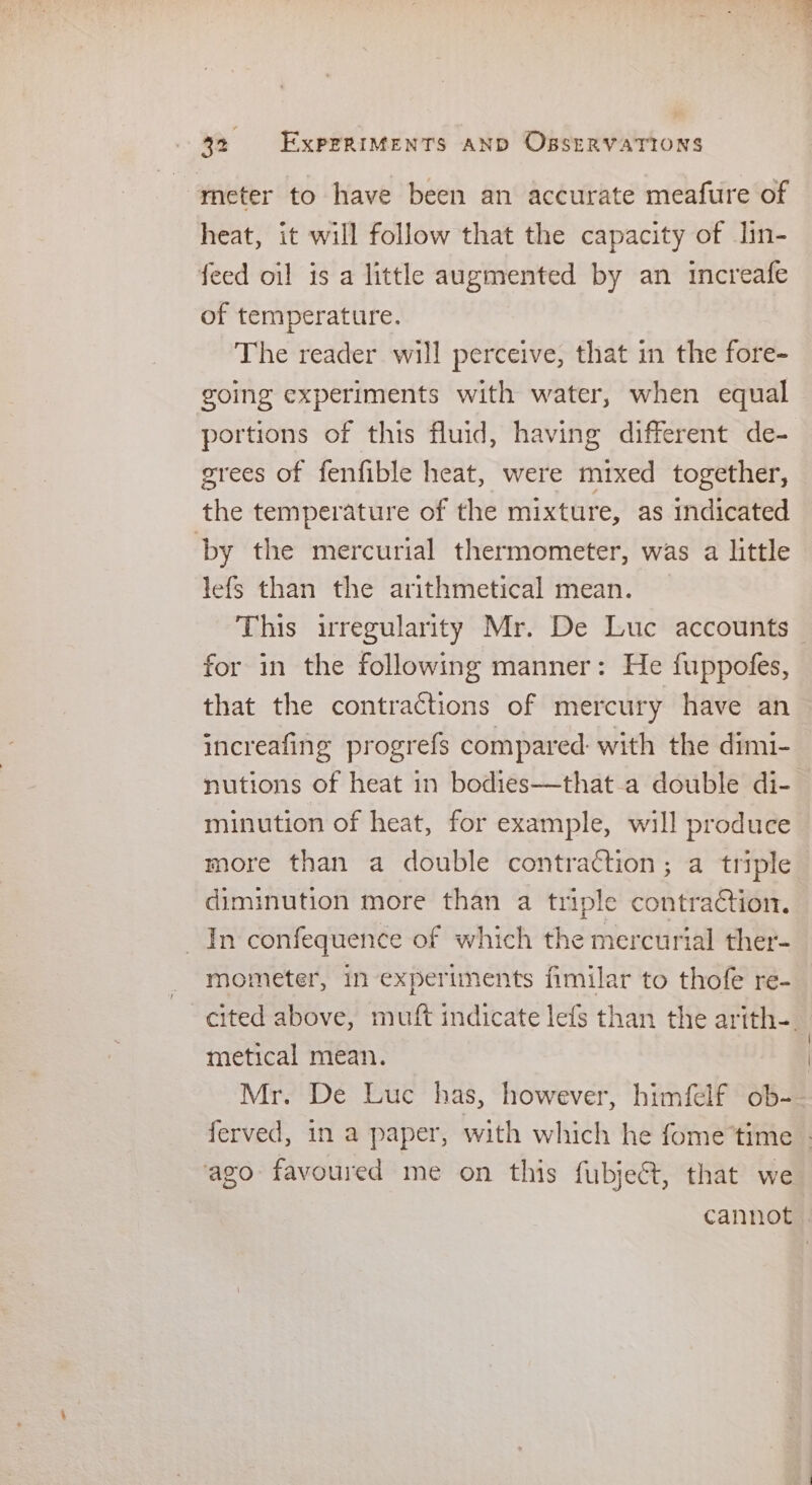 meter to have been an accurate meafure of heat, it will follow that the capacity of lin- feed oil is a little augmented by an tincreafe of temperature. The reader will perceive, that in the fore- going experiments with water, when equal portions of this fluid, having different de- grees of fenfible heat, were mixed together, the temperature of the mixture, as indicated by the mercurial thermometer, was a little lefs than the arithmetical mean. This irregularity Mr. De Luc accounts — for in the following manner: He fuppofes, that the contractions of mercury have an increafing progrefs compared: with the dimi- nutions of heat in bodies—that.a double di- minution of heat, for example, will produce more than a double contraction; a triple diminution more than a triple contraCction. In confequence of which the mercurial ther- mometer, in experiments fimilar to thofe re- cited above, muft indicate lefs than the arith-. metical mean. Mr. De Luc has, however, himfelf ob- ferved, in a paper, with which he fome time _ ago favoured me on this fubjeét, that we cannot
