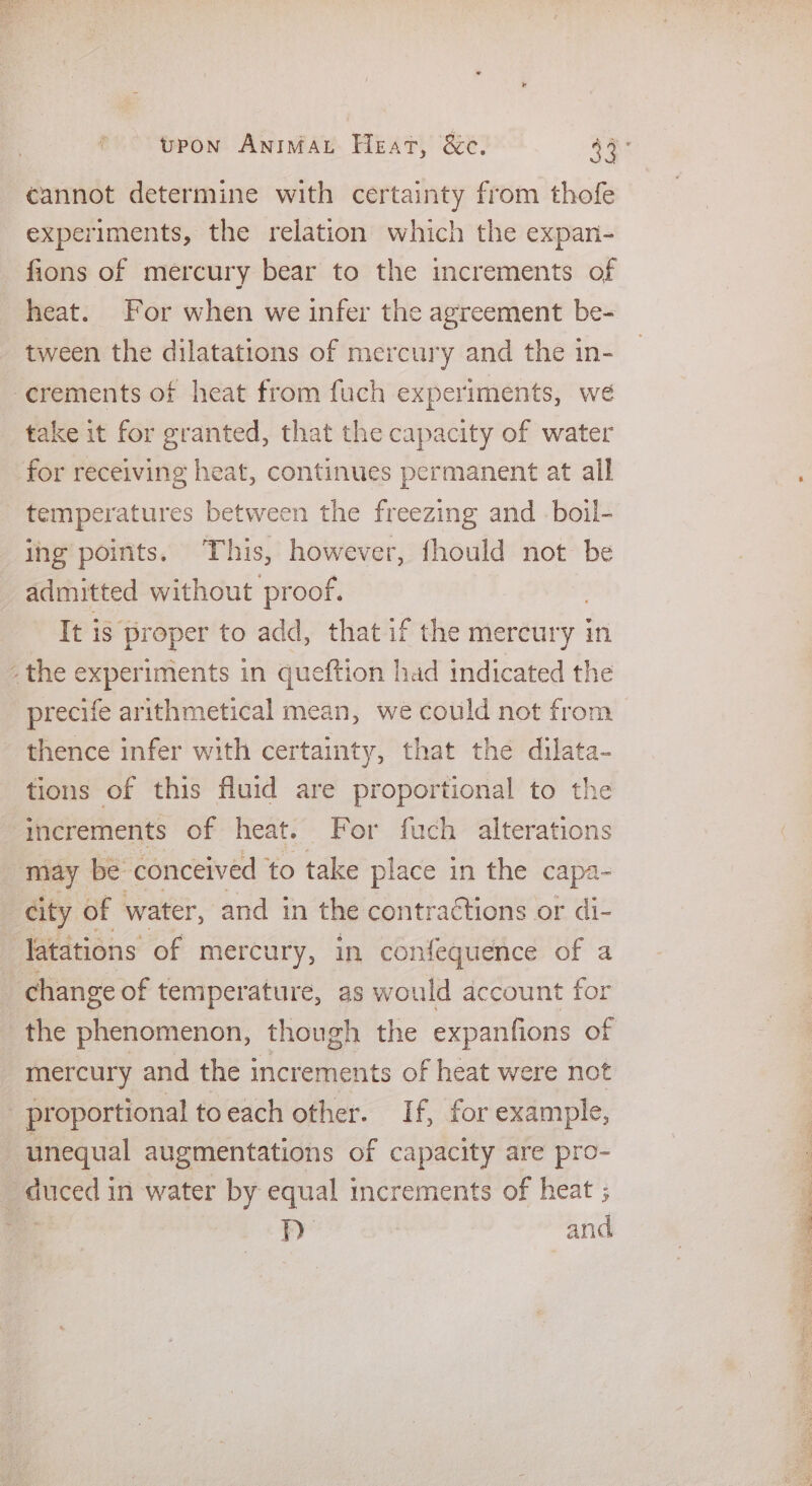 cannot determine with certainty from thofe experiments, the relation which the expan- fions of mercury bear to the increments of heat. For when we infer the agreement be- tween the dilatations of mercury and the in- -erements of heat from fuch experiments, we take it for granted, that the capacity of water for receiving heat, continues permanent at all temperatures between the freezing and -boil- ing points. This, however, fhould not be admitted without proof. It is proper to add, that if the merdury | in - the experiments in queftion had indicated the precife arithmetical mean, we could not from thence infer with certainty, that the dilata- tions of this fluid are proportional to the increments of heat. For fuch alterations | way be conceived to take place in the capa- city of water, and in the contractions or di- latations of mercury, in confequence of a change of temperature, as would account for the phenomenon, though the expanfions of mercury and the increments of heat were not _ proportional to each other. If, for example, unequal augmentations of capacity are pro- duced in water by equal increments of heat ; a Fy and PE es PSY et Se Ra eT