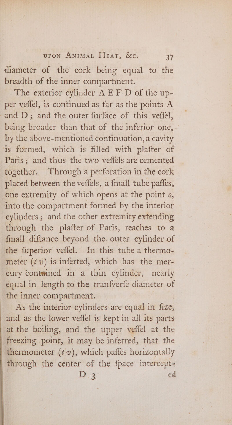 diameter of the cork being equal to the breadth of the inner compartment. The exterior cylinder A E F D of the up- per veffel, is continued as far as the points A being eee than that of the inferior one,. by the above-mentioned continuation, a cavity Paris; and thus the two vefiels are cemented together. Through a perforation in the cork | one extremity of which opens at the point a, cylinders ; and the other extremity extending through the plafter of Paris, reaches to a fmall diftance beyond the. outer cylinder of the fuperior veffel. In this tube a thermo- meter (fv) 1s inferted, which has the mer- cury contained in a thin cylinder, nearly equal in length to the tranf{verfe diameter of the inner compartment. As the interior cylinders are equal in fize, D. 3 ed