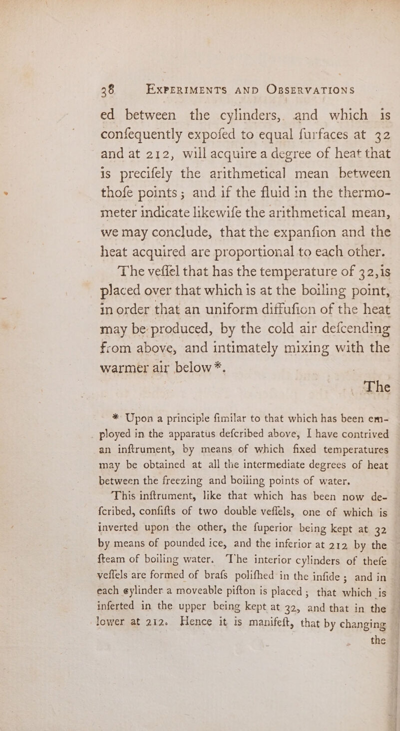 ed between the cylinders, and which 1s confequently expofed to equal furfaces at 32 and at 212, will acquire a degree of heat that is precifely the arithmetical mean between thofe points; and if the fluid in the thermo- meter indicate likewife the arithmetical mean, we may conclude, that the expanfion and the heat acquired are proportional to each other. The veffel that has the temperature of 32, is placed over that which is at the boiling point, in order that an uniform diffufion of the heat may be produced, by the cold air defcending from above, and intimately mixing with the warmer air below*. The * Upon a principle fimilar to that which has been em- ployed in the apparatus defcribed above, I have contrived an inftrument, by means of which fixed temperatures may be obtained at all the intermediate degrees of heat between the freezing and boiling points of water. This inftrument, like that which has been now de- {cribed, confifts of two double veflels, one of which is inverted upon the other, the fuperior being kept at 32 by means of pounded ice, and the inferior at 212 by the {team of boiling water. The interior cylinders of thefe veflels are formed of brafs polifhed in the infide ; and in each eylinder a moveable pifton is placed; that which is inferted in the upper being kept at 22, and that in the . lower at 212. Hence it is manifeft, that by changing the