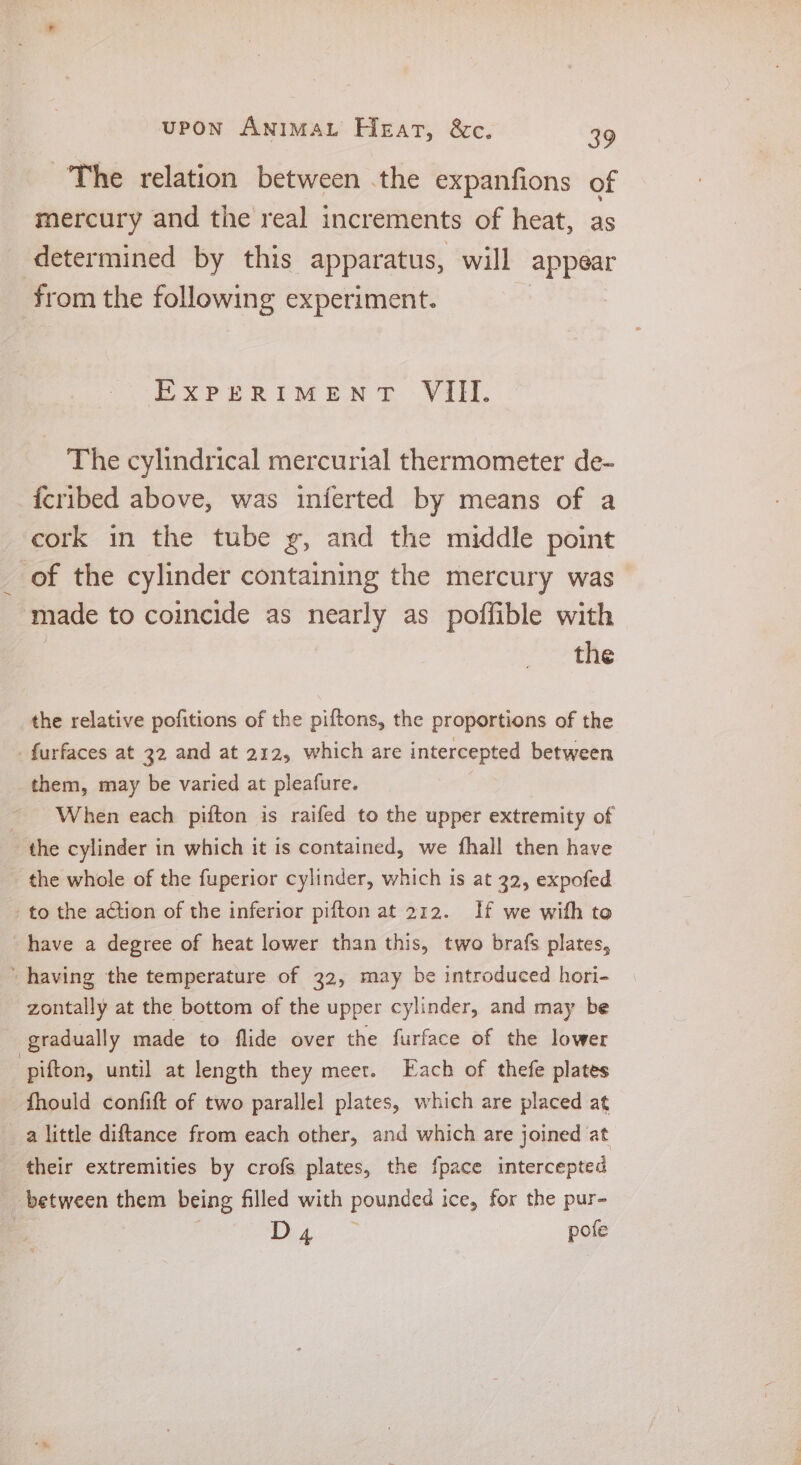 The relation between .the expanfions of mercury and the real increments of heat, as determined by this apparatus, will appear from the following experiment. EXPERIMENT VIII. The cylindrical mercurial thermometer de- {cribed above, was inferted by means of a cork in the tube g, and the middle point of the cylinder containing the mercury was made to coincide as nearly as poffible with the the relative pofitions of the piftons, the proportions of the furfaces at 32 and at 212, which are intercepted between them, may be varied at pleafure. ~ When each pifton is raifed to the upper extremity of the cylinder in which it is contained, we fhall then have the whole of the fuperior cylinder, which is at 32, expofed to the action of the inferior pifton at 212. If we with to have a degree of heat lower than this, two brafs plates, ‘having the temperature of 22, may be introduced hori- zontally at the bottom of the upper cylinder, and may be gradually made to flide over the furface of the lower pifton, until at length they meet. Each of thefe plates fhould confift of two parallel plates, which are placed at a little diftance from each other, and which are joined at their extremities by crofs plates, the {pace intercepted between them being filled with pounded ice, for the pur- | D4 pofe