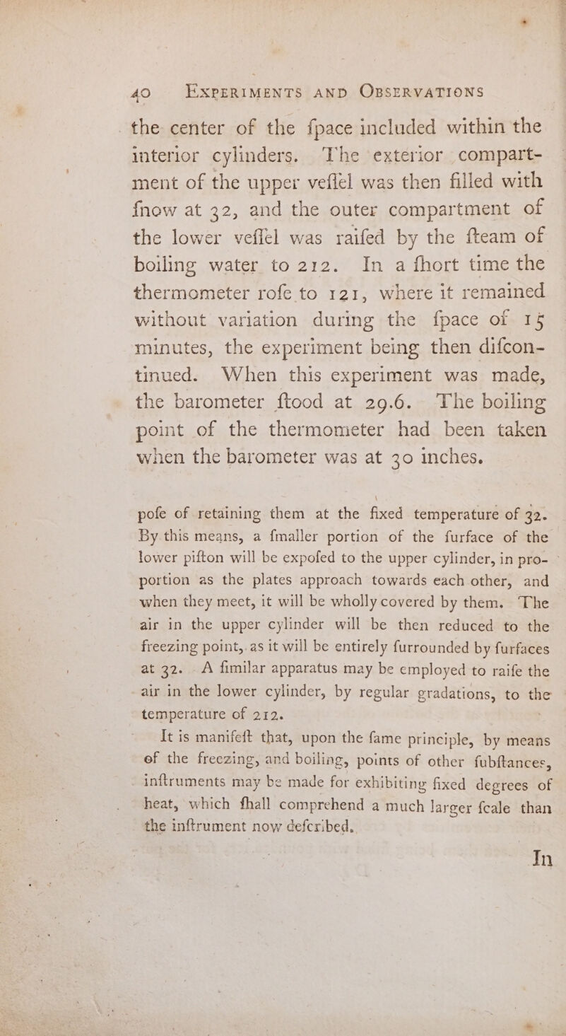 the center of the fpace included within the interior cylinders. The exterior compart- ment of the upper veflel was then filled with fnow at 32, and the outer compartment of the lower veffel was raifed by the fteam of boiling water to 212. In a fhort time the thermometer rofe to 121, where it remained without variation during the fpace of 15 minutes, the experiment being then difcon- tinued. When this experiment was made, the barometer ftood at 29.6. The boiling point of the thermometer had been taken when the barometer was at 30 inches. \ pofe of retaining them at the fixed temperature of 32. By this means, a fmaller portion of the furface of the lower pifton will be expofed to the upper cylinder, in pro- ~ portion as the plates approach towards each other, and when they meet, it will be wholly covered by them. The air in the upper cylinder will be then reduced to the freezing point,.as it will be entirely furrounded by furfaces at 32. A fimilar apparatus may be employed to raife the air in the lower cylinder, by regular gradations, to the temperature of 212. : It is manifeft that, upon the fame principle, by means of the freezing, and boiling, points of other fubftances, inftruments may be made for exhibiting fixed degrees of heat, which fhall comprehend a much larger fcale than the inftrument now defcribed.. | Tn