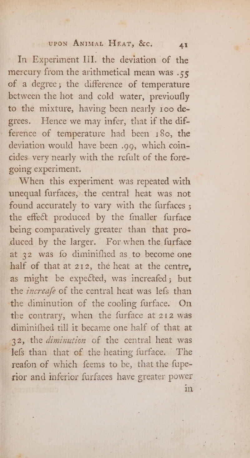 In Experiment UI. the deviation of the mercury from the arithmetical mean was .s5¢§ of a degree; the difference of temperature to the mixture, having been nearly 100 de- deviation would have been .gg, which coin- cides. very nearly with the refult of the fore- going experiment. When this experiment was repeated with unequal furfaces,;:.the central heat was not found accurately to vary with the furfaces ; the effect produced by the {maller furface being comparatively greater than that pro- at 32 was fo diminifhed as to become one half of that at 212, the heat at the centre, as might be expected, was increafed; but the zucreafe of the central heat was lefs than the contrary, when the furface at 212 was diminifhed till it became one half of that at 32, the diminution of the central heat was reafon of which feems to be, that the fupe- rior and inferior furfaces have greater power oy