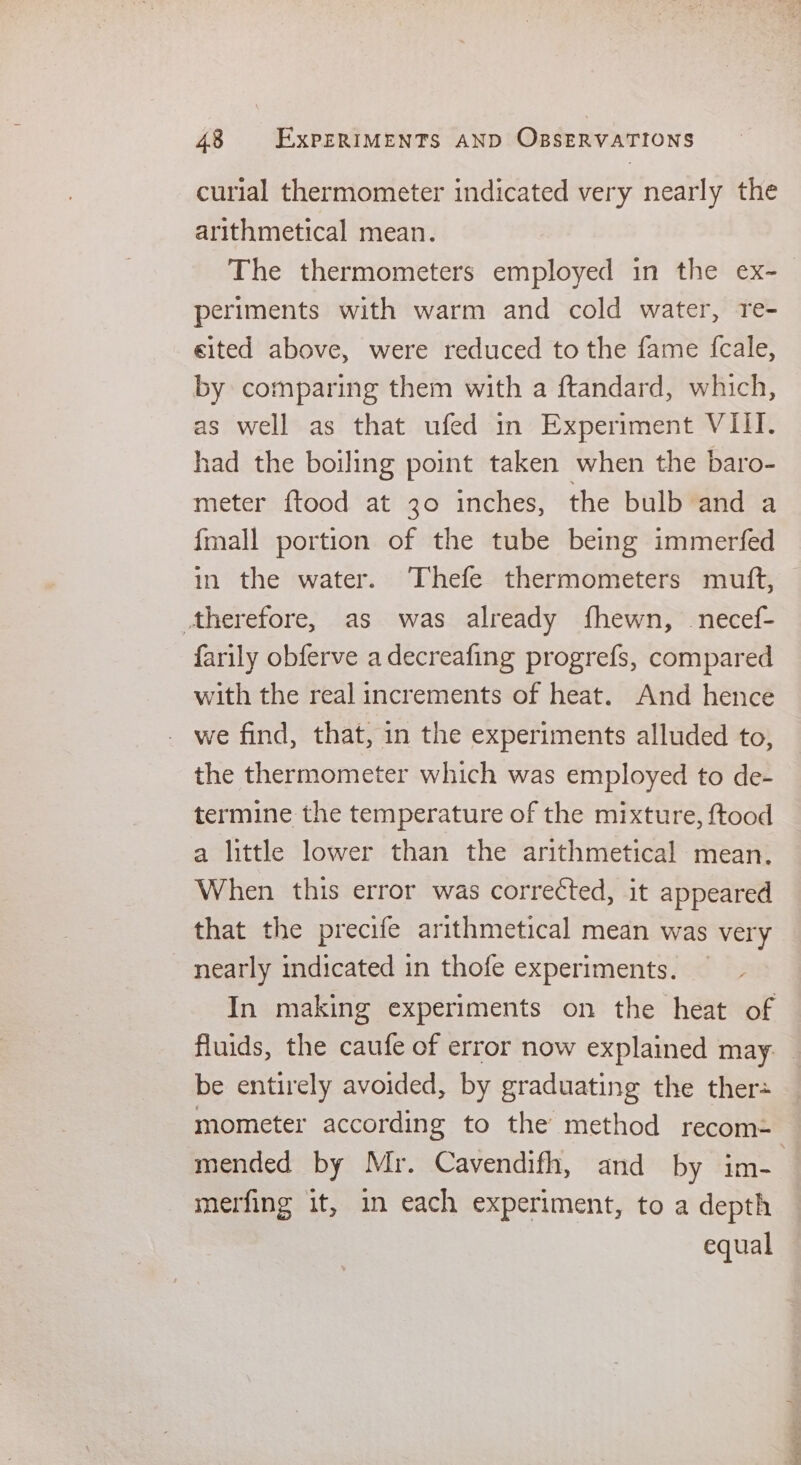 curial thermometer indicated very nearly the arithmetical mean. The thermometers employed in the ex- periments with warm and cold water, re- cited above, were reduced to the fame {fcale, by comparing them with a ftandard, which, as well as that ufed in Experiment VIII. had the boiling point taken when the baro- meter {tood at 30 inches, the bulb and a fmall portion of the tube being immerfed in the water. Thefe thermometers mutft, therefore, as was already fhewn, _necef- farily obferve adecreafing progrefs, compared with the real increments of heat. And hence we find, that, in the experiments alluded to, the thermometer which was employed to de- termine the temperature of the mixture, ftood a little lower than the arithmetical mean. When this error was corrected, it appeared that the precife arithmetical mean was very nearly indicated in thofe experiments. In making experiments on the heat of fluids, the caufe of error now explained may. — be entirely avoided, by graduating the ther= mometer according to the method recom= mended by Mr. Cavendifh, and by im- . merfing it, in each experiment, to a depth equal