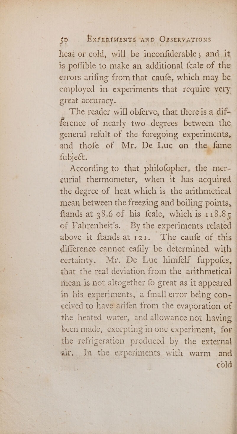 heat or cold, will be inconfiderable ; and it is poflible to make an additional fcale of the errors arifing from that caufe, which may be employed in experiments that require very great accuracy. The reader will obferve, that there is a dif- ference of nearly two degrees between the general refult of the foregoing experiments, and thofe of Mr. De Luc on the, fame fubject. According to that philofopher, the mer- curial thermometer, when it has acquired the degree of heat which 1s the arithmetical mean between the freezing and boiling points, ftands at 38.6 of his fcale, which is 118.85 of Fahrenheit’s. By the experiments related — above it ftands at 121. ‘The caufe of this difference cannot eafily be determined with certainty. Mr. De Luc himfelf fuppofes, that the real deviation from the arithmetical © rhean is not altogether fo great as it appeared in his experiments, a {mall error being con- ceived to have arifen from the evaporation of the heated water, and allowance not having been made, excepting mone experiment, for the refrigeration produced by the external air. In the experiments with warm .and cold