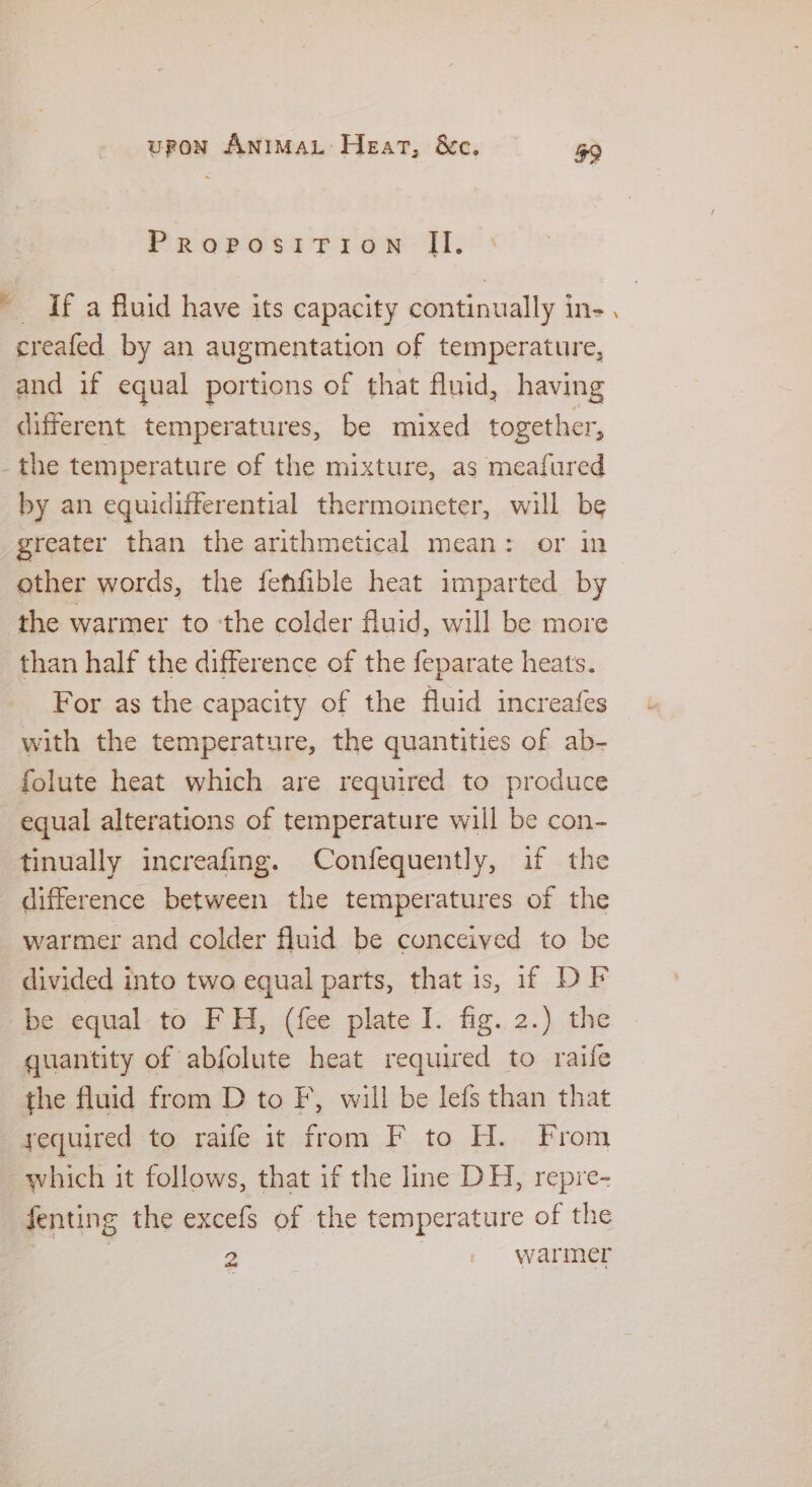 ProrposiTion II. ~ If a fluid have its capacity continually i ine \ created by an augmentation of temperature, and if equal portions of that fluid, having different temperatures, be mixed together, -the temperature of the mixture, as meafured by an equidifferential thermometer, will be greater than the arithmetical mean: or in other words, the feffible heat imparted by ‘the warmer to ‘the colder fluid, will be more than half the difference of the feparate heats. For as the capacity of the fluid increafes with the temperature, the quantities of ab- folute heat which are required to produce equal alterations of temperature will be con- tinually increafing. Confequently, if the difference between the temperatures of the warmer and colder fluid be conceived to be divided into two equal parts, that is, if DF be equal to FH, (fee plate I. fig. 2.) the quantity of abfolute heat required to raife the fluid from D to F, will be lefs than that yequired to raife it from F to H. From which it follows, that if the line DH, repre- fenting the excefs of the temperature of the 2 warmer