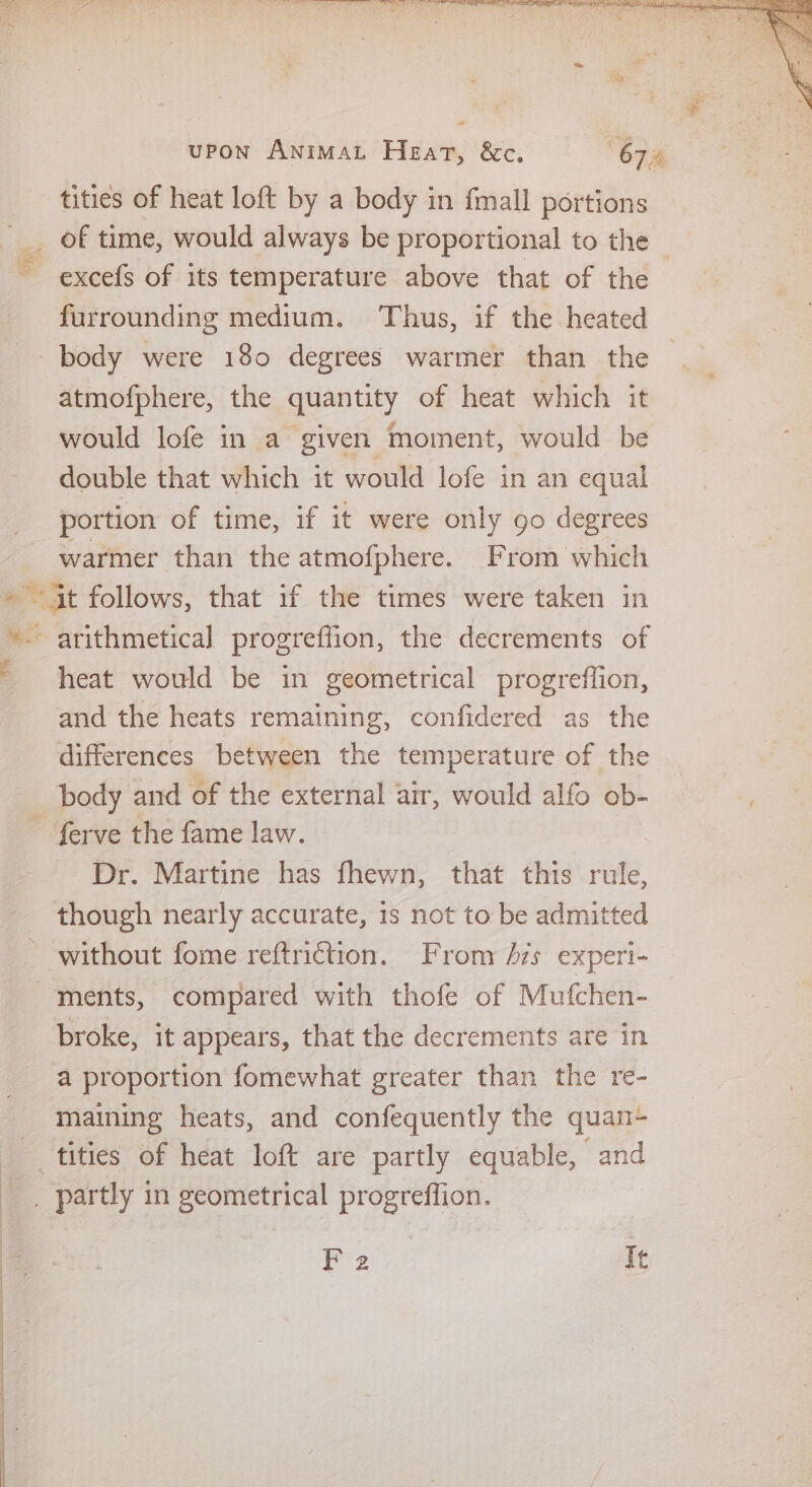 ~~) oy 4 a of cl ae . dln pi Wein aia SUT ay bate) fa ens it &gt; upon AnimaAL Heat, &amp;c. 67% tities of heat loft by a body in fmall portions of time, would always be proportional to the — ~ excefs of its temperature above that of the furrounding medium. ‘Thus, if the heated body were 180 degrees warmer than the atmofphere, the quantity of heat which it would lofe in a given moment, would be double that which it would lofe in an equal portion of time, if it were only go degrees warmer than the atmofphere. From which » 4t follows, that if the times were taken in *- arithmetical progreffion, the decrements of ' heat would be in geometrical progreffion, and the heats remaining, confidered as the differences between the temperature of the body and of the external air, would alfo ob- ferve the fame law. Dr. Martine has fhewn, that this rule, though nearly accurate, 1s not to be admitted without fome reftriction. From 7s experi- ments, compared with thofe of Mufchen- broke, it appears, that the decrements are in a proportion fomewhat greater than the re- maining heats, and confequently the quan- tities of heat loft are partly equable, and _. partly in geometrical progreffion.