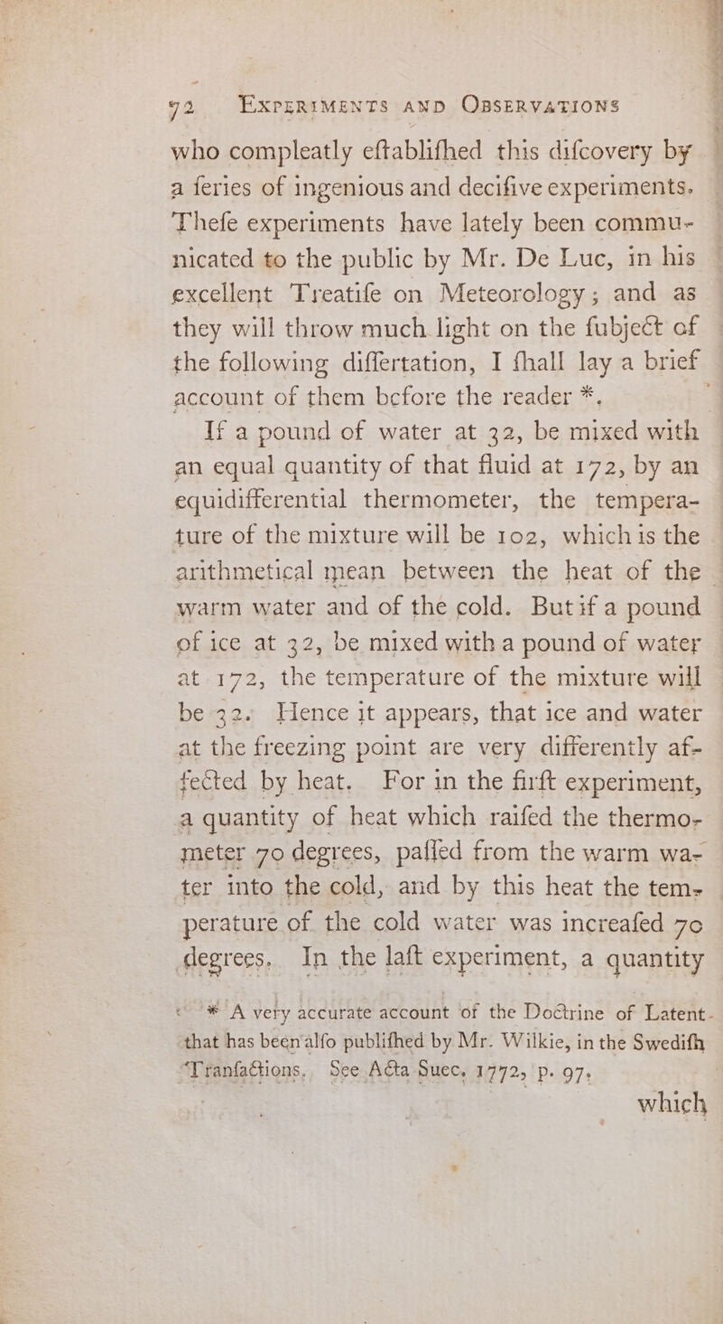 who compleatly eftablifhed this difcovery by a feries of ingenious and decifive experiments. Thefe experiments have lately been commu- nicated to the public by Mr. De Luc, in his excellent Treatife on Meteorology; and as they will throw much light on the fubject of account of them bcfore the reader *. If a pound of water at 32, be mixed with an equal quantity of that fluid at 172, by an equidifferential thermometer, the tempera- ture of the mixture will be 102, which is the arithmetical mean between the heat of the of ice at 32, be mixed with a pound of water at 172, the temperature of the mixture will be 32. Hence it appears, that ice and water at the freezing point are very differently af- fected by heat. For in the firft experiment, a quantity of heat which raifed the thermo- meter 70 degr ees, pafled from the warm wa- perature of the cold water was increafed 7¢ degrees. In the laft experiment, a quantity that has beenalfo publifhed by Mr. Wilkie, in the Swedith “Tranfattions, See Acta Suec, 1772, p. 97. which sc eaciae * ak