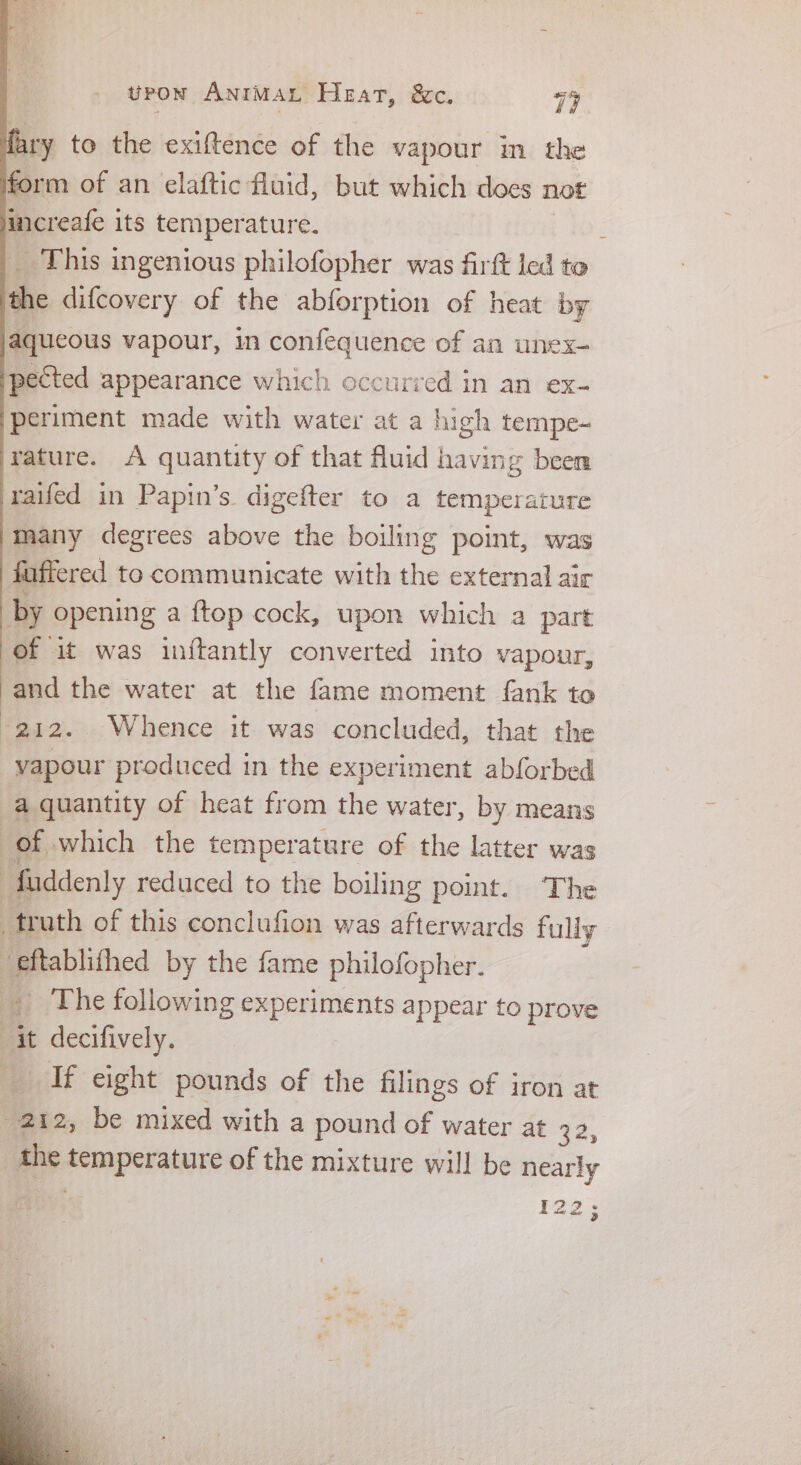 ry to the exiftence of the vapour m the form of an elaftic fluid, but which does not increafe its temperature. _ This ingenious philofopher was firft led t to the difcovery of the abforption of heat by aqueous vapour, in confequence of an unex- pected appearance which occurred in an ex- periment made with water at a high tempe- rature. A quantity of that fluid having been raifed in Papin’s digefter to a temperature many degrees above the boiling point, was fuffered to communicate with the external air by opening a {top cock, upon which a part of it was in{tantly converted into vapour, and the water at the fame moment fank to 212. Whence it was concluded, that the vapour produced in the experiment abforbed a quantity of heat from the water, by means of which the temperature of the latter was faddenly reduced to the boiling point. ‘The truth of this conclufion was afterwards fully “eftablithed by the fame philofopher. _ The following experiments appear to prove ‘it i deciivey If eight pounds of the filings of iron at 212, be mixed with a pound of water at 1%, the semperature of the mixture will be ots 12