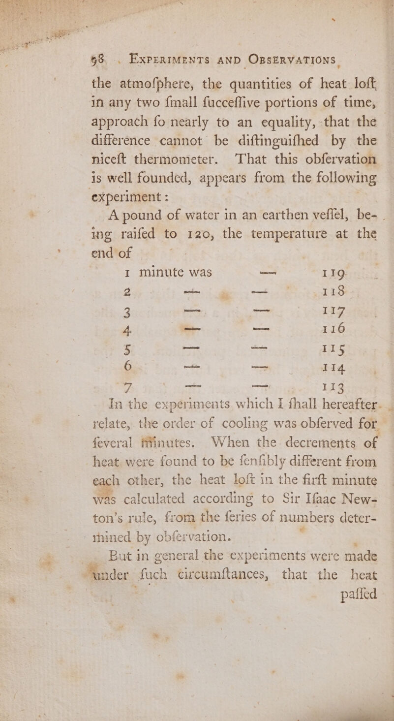 the atmofphere, the quantities of heat. loft in any two {mall fucceffive portions of time, approach fo nearly to an equality, that the difference cannot be diftinguifhed by the niceft thermometer. That this obfervation is well founded, appears from the following ‘experiment : | A pound of water in an earthen vefiel, be- ing raifed to 120, the temperature at the end of I minute was — 11g. 2 Se 118. 3 = —— 117 4. -_ —— 116 5 owe og 4 6 on — 1i4 w ait a 113 In the experiments which I fall hereafter. relate, the a of cooling was obferved for feveral finutes. When the decrements of heat. were found to be fenfibly different from each other, the heat loft in the firft minute was calculated according to Sir Ifaac New- ton’s rule, fr om the feries of numbers deter- * thined by obfrvation. But in general the experiments were made der fach circumftances, that the heat : | paffed