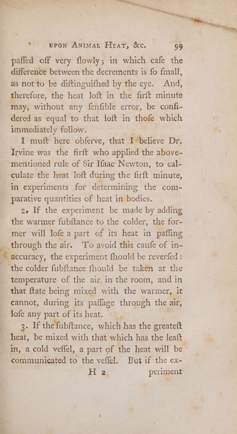 paffled off very flowly; in which cafe the difference between the decrements is fo {mall, as not to be diftinguifhed by the eye. And, therefore, the heat loft in the firft minute dered as equal to that loft in thofe which immediately follow. I muft here obferve, that Pebatieve Dr. Irvine was the firft who applied the above- mentioned rule of Sir Ifaac Newton, to cal- In experiments for determining the com- parative quantities of heat in bodies. av If the experiment be made by adding the warmer fubftance to the colder, the for- mer will lofe a part of its heat in paffing temperature of the air in the room, and in that ftate being mixed with the warmer, it cannot, during its paflage through the alr, 3. If the fubftance, which has the create(t heat, be mixed with that which has the leaft in, acold vefiel, a part of the heat will be | communicated to the veflel. But if the ex- , Hi 3, periment