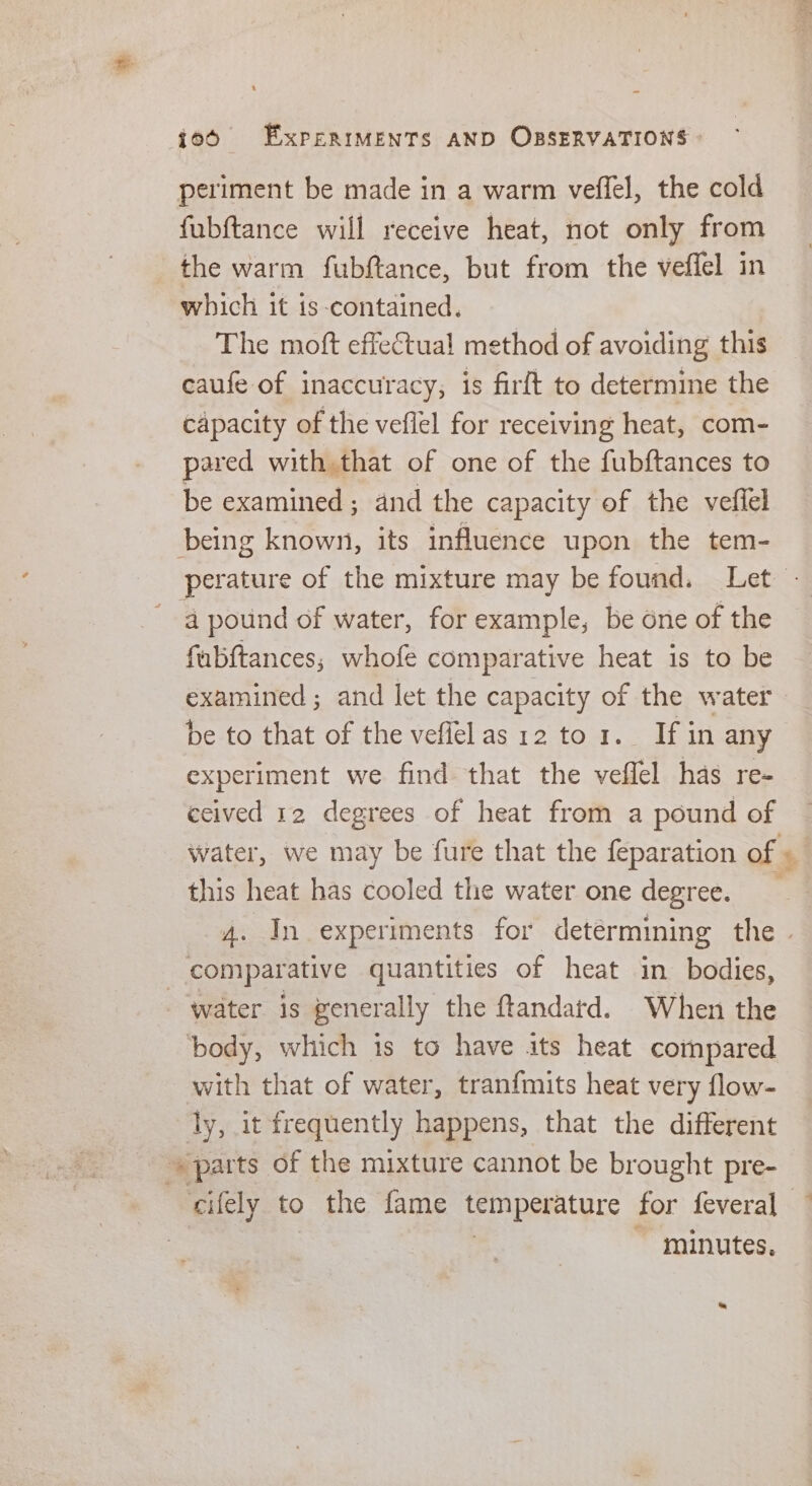 periment be made in a warm veffel, the cold fubftance will receive heat, not only from the warm fubftance, but from the veffel in which it is-contained. The moft effectual method of avoiding this caufe of inaccuracy, is firft to determine the capacity of the veflel for receiving heat, com- pared with that of one of the fubftances to be examined ; and the capacity of the veffel being known, its influence upon the tem- perature of the mixture may be found. Let - 4 pound of water, for example, be one of the fubftances; whofe comparative heat is to be examined ; and let the capacity of the water be to that of the veflelas 12 to 1. If in any experiment we find that the veffel has re- ecived 12 degrees of heat from a pound of water, we may be fure that the feparation of + this heat has cooled the water one degree. 4. In experiments for detérmining the . comparative quantities of heat in bodies, - water is generally the ftandatd. When the body, which is to have its heat compared with that of water, tranfmits heat very flow- ly, it frequently happens, that the different parts of the mixture cannot be brought pre- cifely to the fame temperature for feveral | minutes.