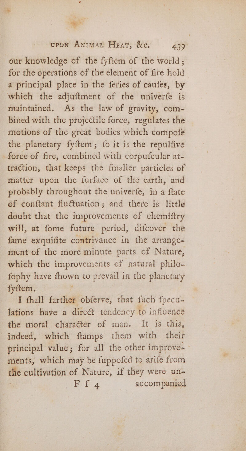 Rc. av a =~ upon Animan Heat, &amp;c. 439 our knowledge of the fyftem of the world; for the operations of the element of fire hold a principal place in the feries of caufes, by which the adjuftment of the univerfe is maintained. As the law of gravity, com- bined with the projectile force, regulates the motions of the great bodies which compofe the planetary fy{tem; fo it is the repulfive force of fire, combined with corpufcular at- traction, that keeps the {maller particles of matter upon the furface of the earth, and probably throughout the univerfe, in a ftate of conftant fluctuation; and there is little doubt that the improvements of chemiftry will, at fome future period, difcover the fame exquifite contrivance in the arrange- ment of the more minute parts of Nature, which the improvements of natural philo- fophy have fhown to prevail i in the planetary - fyftem. I thall farther obferve, that fuch fpecu- lations have a direét tendency to influence the moral character of man. It is this, indeed, which ftamps them with their principal value; for all the other improve=— ments, which may be fuppofed to arife from the cultivation of Nature, if they were un- Eis accompanied