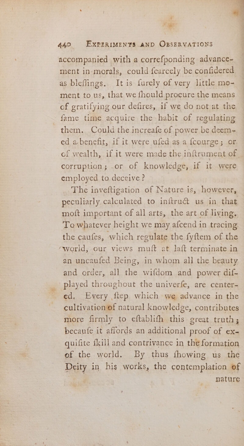 2 : 440 EXPERIMENTS AND OBSERVATIONS accompanied with a correfponding advance- ment in-morals, could fearcely be confidered as bleffings. It is furely of very little mo- — ment to us, that we fhould procure the means : of gratifying our defires, if we do not at the fame time acquire the habit of regulating them. Could the increafe of power be deem- ed a benefit, if it were ufed as a fcourge; or of wealth, if it were made the inftrument of corruption; .or of knowledge, if it were employed to deceive? The inveftigation of Nature is, however, — peculiarly calculated to inftru@ us in that moft important of all arts, the art of living. To whatever height we may afcend in tracing the caufes, which regulate the fyftem of the ‘world, our views muft at laft terminate in an uncaufed Being, in whom all the beauty and order, all the wifdom and power dif- _ played thi roughout the univerfe, are center- ed, Every ftep which we advance in the cultivation of natural knowledge, contributes more firmly to eftablith ae great truth; becaufe it affords an additional proof of ex- quifite {kill and contrivance in the formation ef the world. By thus fhowing us the Deity in his works, the contemplation of . nature