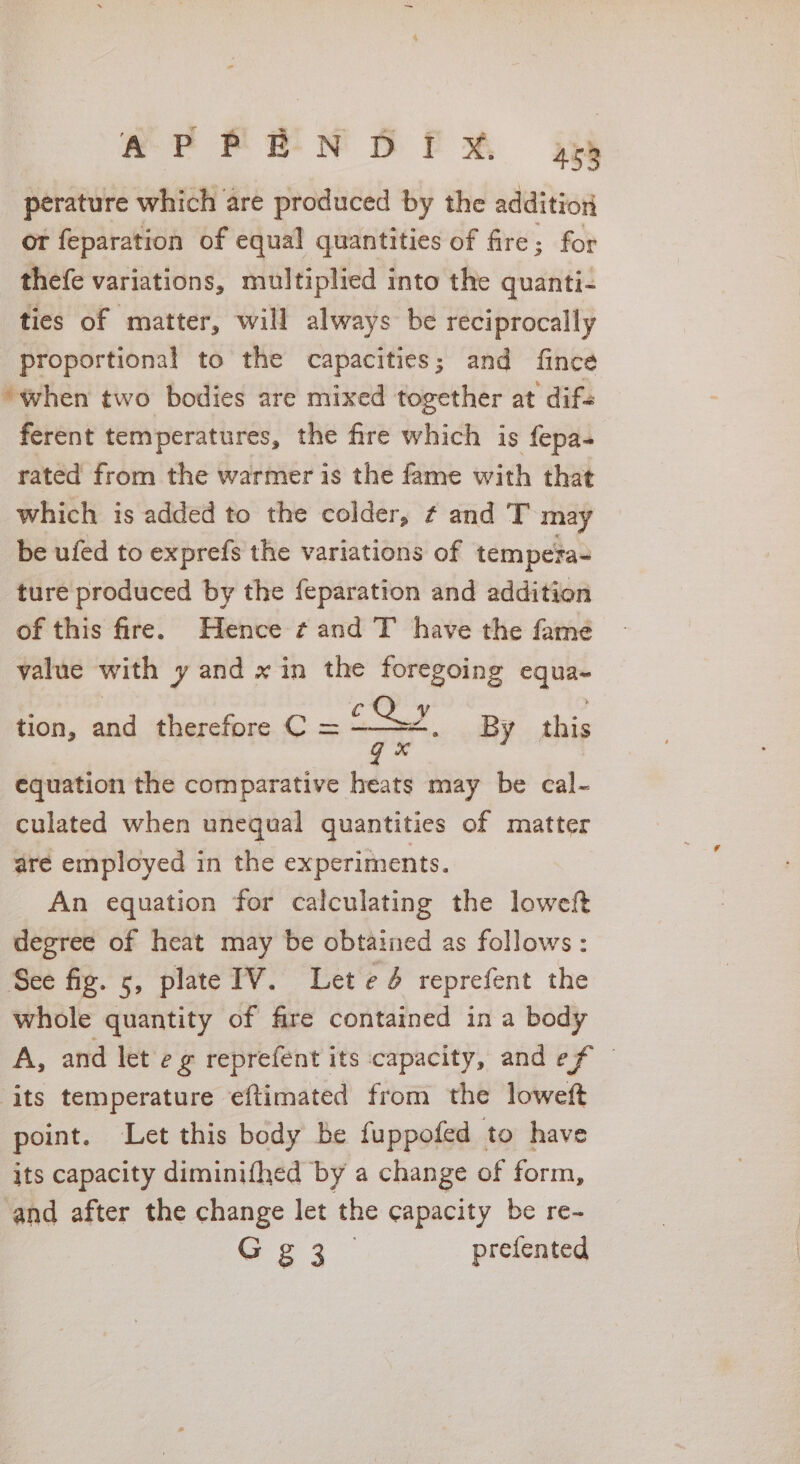 RPPENOEFM iy perature which are produced by the addition or feparation of equal quantities of fire; for thefe variations, multiplied into the quanti- ties of matter, will always be reciprocally proportional to the capacities; and fince ‘when two bodies are mixed together at dif ferent temperatures, the fire which is fepa- rated from the warmer is the fame with that which is added to the colder, ¢ and T may be ufed to exprefs the variations of tempera- ture produced by the feparation and addition of this fire. Hence ¢ and T have the fame value with y and xin the foregoing equa tion, wna therefpre..C = LS By this equation the comparative Hida may be cal- culated when unequal quantities of matter are employed in the experiments. An equation for calculating the loweft degree of heat may be obtained as follows : See fig. 5, plate IV. Let e&amp; reprefent the whole quantity of fire contained in a body A, and let eg reprefent its capacity, and ef — its temperature eftimated from the loweft point. Let this body be fuppofed to have its capacity diminifhed by a change of form, and after the change let the capacity be re-