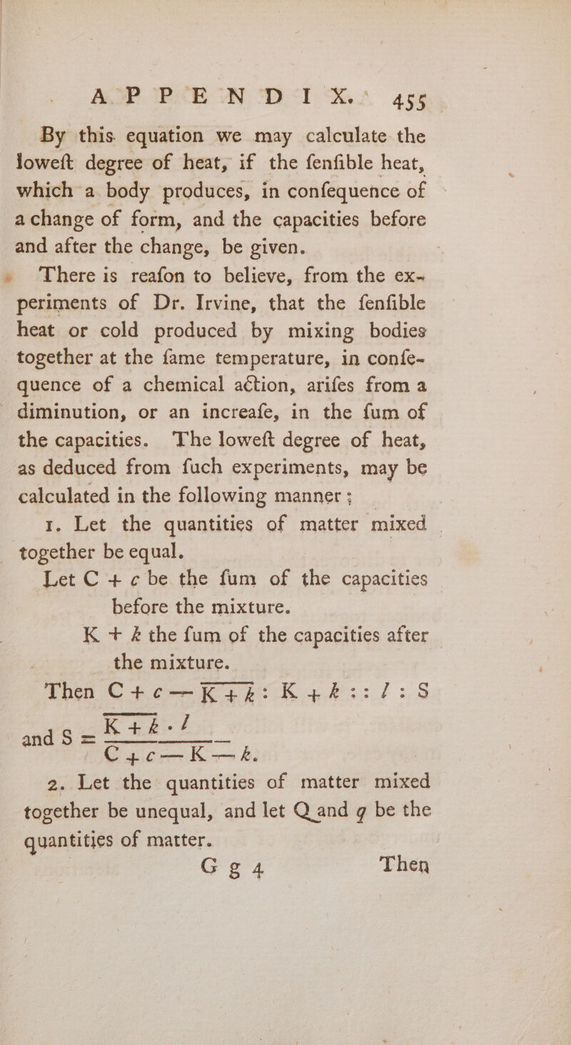 7 Mt NG ae ae b al Cae. Wa a By this. equation we may calculate the loweft degree of heat, if the fenfible heat, which a body produces, in confequence of achange of form, and the capacities before and after the change, be given. . There is reafon to believe, from the ex- periments of Dr. Irvine, that the fenfible heat or cold produced by mixing bodies together at the fame temperature, in confe- quence of a chemical action, arifes from a - diminution, or an increafe, in the fum of the capacities. The loweft degree of heat, as deduced from fuch experiments, may be calculated in the following manner; _ . Let the quantities of matter mixed — mF us be equal. Let C + ¢ be the fum of the capacities before the mixture. | K + &amp; the fum of the capacities after the mixture. | Then Cto—Kys:K44::/:8 . K+k-/ aE ie ear == be 2. Let the quantities of matter mixed together be unequal, and let Q and g be the quantities of matter. Gg 4 Then