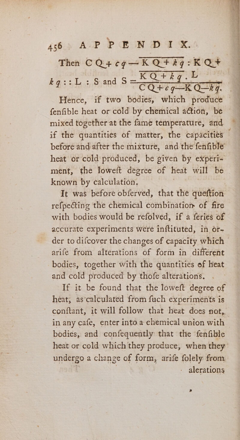 6p AP Pew DT eX. Then CQ4¢g—KQ¥8q:K Q+ KOQ+kg.h Aid Ee dss kq::.:,,.5.an COP CGR OLTG, =F fenfible heat or cold by chemical action, be mixed together at the fame temperature, and if the quantities of matter, the capacities | before and after the mixture, and the fenfible’ heat or cold produced, be given by experi&lt; ment, the loweft degree of heat will be known by calculation. It was before obferved, that the queftion refpecting the chemical combinatiom of fire with bodies would be refolved, if a feries of accurate experiments were inftituted, in Of- der to difcover the changes of capacity which arife from alterations of form in different bodies, together with the quantities of Heat and cold produced by thofe alterations. If it be found that the loweft degree of heat, as’calculated from fuch experiments is - conftant, it will follow that heat does not, in any cafe, enter into a chemical union with bodies, and confequently that the fenfible heat or cold which they produce, when they: undergo a change of form, arife folely from - alerations