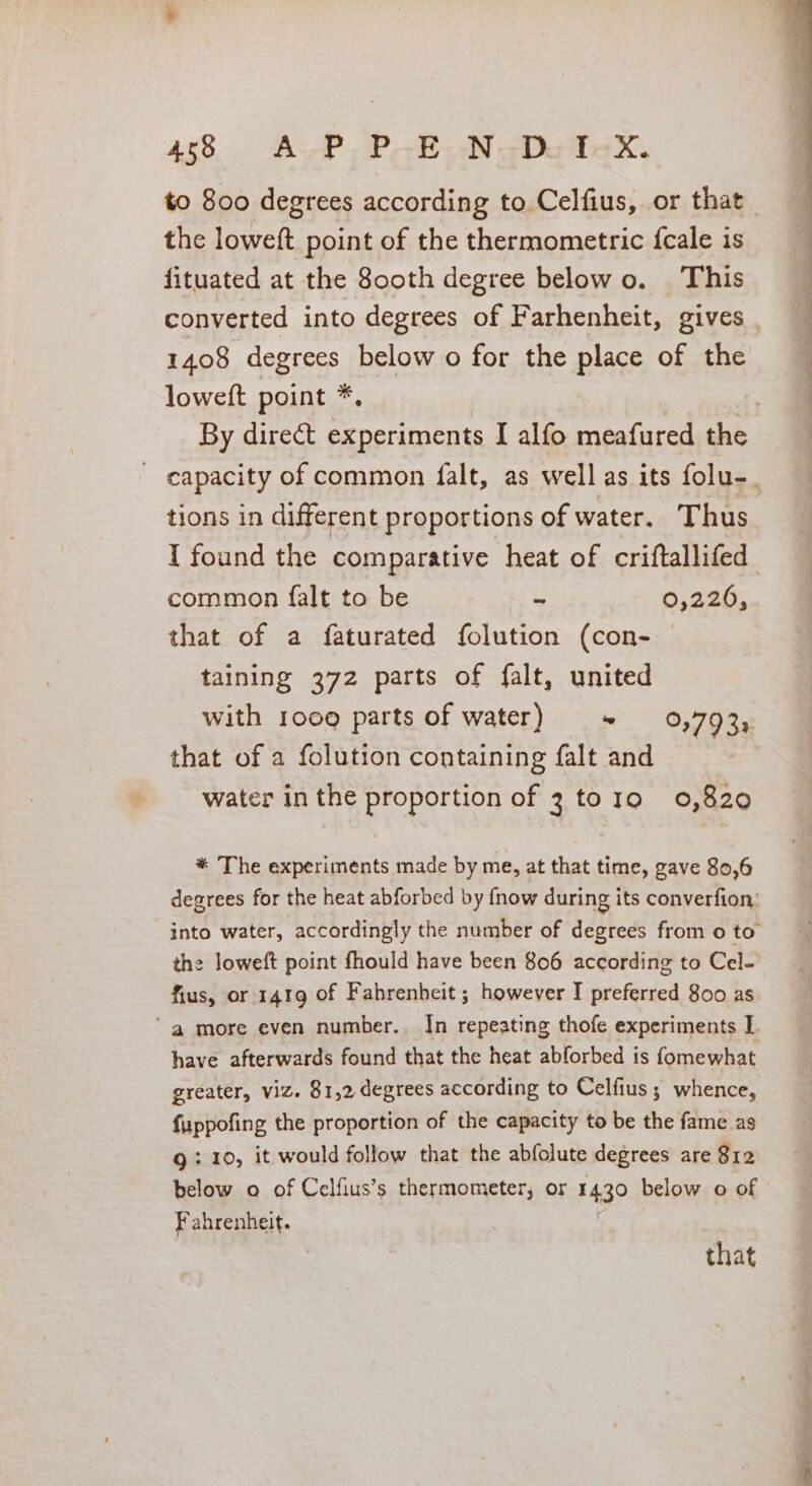 408 AP IP Re Oe to 800 degrees according to Celfius, or that the loweft point of the thermometric {cale is fituated at the 800th degree below o. This converted into degrees of Farhenheit, gives | 1408 degrees below o for the place of the loweft point *, | By direct experiments I alfo meafured the - capacity of common falt, as well as its folu-_ tions in different proportions of water. Thus I found the comparative heat of criftallifed common falt to be s 0,226, that of a faturated folution (con- taining 372 parts of falt, united with 1009 parts of water) + 0,793, that of a folution containing falt and water in the proportion of 3 tog 0,820 * The experiments made by me, at that time, gave 80,6 degrees for the heat abforbed by {now during its converfion, into water, accordingly the number of degrees from 0 to the loweft point fhould have been 806 according to Cel- fius, or 1419 of Fahrenheit ; however I preferred 800 as ‘a more even number. In repeating thofe experiments I have afterwards found that the heat abforbed is fomewhat greater, viz. 81,2 degrees according to Celfius; whence, fuppofing the proportion of the capacity to be the fame as Q: 10, it would follow that the abfolute degrees are 812 below o of Celfius’s thermometer, or 1430 below o of Fahrenheit. that