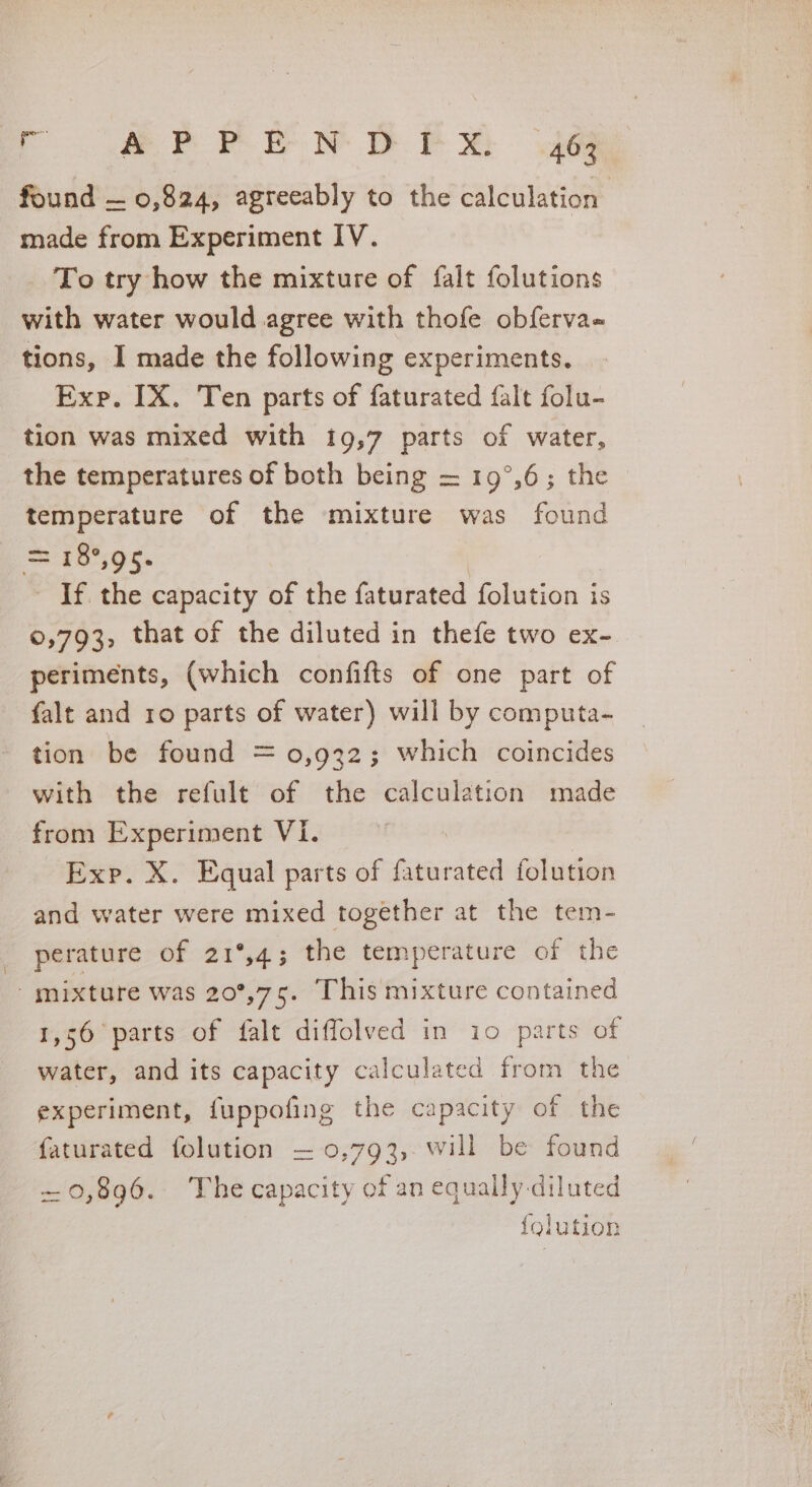 = eorrir Ny @ Px we found — 0,824, agreeably to the calculation made from Experiment IV. To try how the mixture of falt folutions with water would agree with thofe obferva= tions, I made the following experiments. Exp. IX. Ten parts of faturated falt folu- tion was mixed with 19,7 parts of water, the temperatures of both being = 19°,6; the — temperature of the mixture was found = 18°95. If the capacity of the faturated folution is ©,793, that of the diluted in thefe two ex- periments, (which confifts of one part of falt and 10 parts of water) will by computa- tion be found = 0,932; which coincides with the refult of the calculation made from Experiment Vi. Exp. X. Equal parts of faturated folution and water were mixed together at the tem- perature of 21°,4; the temperature of the mixture was 20°,75. This mixture contained 1,56 parts of falt diffolved in io parts of water, and its capacity calculated from the experiment, fuppofing the capacity of the faturated folution = 0,793, will be found -— 0,896. The capacity of an equally diluted {olution