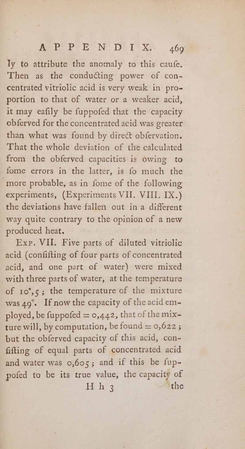 mot bo? BE NOs ToS. -26oe ly to attribute the anomaly to this caufe. Then as the conducting power of con- centrated vitriolic acid is very weak in pro- portion to that of water or a weaker acid, it may eafily be fuppofed that the capacity obferved for the concentrated acid was greater than what was found by direct obfervation. That the whole deviation of the calculated from the obferved capacities is owing to fome errors in the latter, is fo much the “more probable, as in fome of the following experiments, (Experiments VII. VIII. IX.) the deviations have fallen out in a different way quite contrary to the opinion of a new produced heat. Exp. VII. Five parts of diluted vitriolic acid (confifting of four parts of concentrated acid, and one part of water) were mixed with three parts of water, at the temperature of 10°,5; the temperature of the mixture was 49°. If nowthe capacity of the acid em- ployed, be fuppofed = 0,442, that of the mix- ture will, by computation, be found = 0,622 ; but the obferved capacity of this acid, con- fitting of equal parts of concentrated acid and water was 0,605; and if this be fup- pofed to be its true value, the capacity of | i 4 the