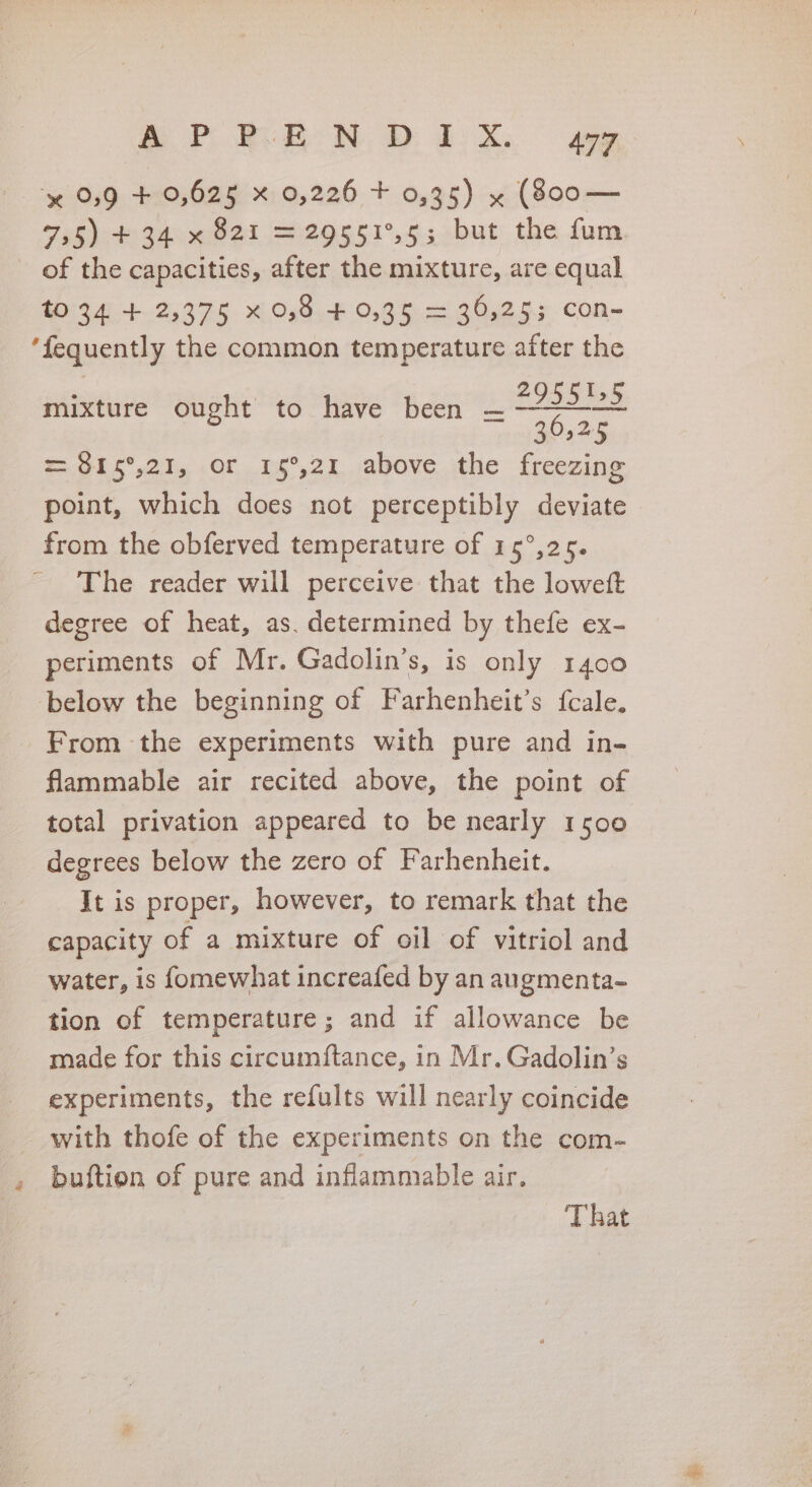 2 C4 BP RRND 1X, gy y¢ 0,9 + 0,625 x 0,226 + 0,35) x (800— Pell 34 bed =29551°,5; but the um of the capacities, after the mixture, are equal MESA +2597 Xi Os0,F 0,96. — 20.255.con~ mixture ought to have been i DSS Dee 30525 = 815°,21, or 15°,21 above the freezing point, which does not perceptibly deviate from the obferved temperature of 15°,25. The reader will perceive that the loweft degree of heat, as. determined by thefe ex- periments of Mr. Gadolin’s, is only 1400 below the beginning of Farhenheit’s {cale. From the experiments with pure and in- flammable air recited above, the point of total privation appeared to be nearly 1500 degrees below the zero of Farhenheit. It is proper, however, to remark that the capacity of a mixture of oil of vitriol and water, is fomewhat increafed by an augmenta- tion of temperature; and if allowance be made for this circumftance, in Mr. Gadolin’s experiments, the refults will nearly coincide with thofe of the experiments on the com- buftion of pure and inflammable air. That