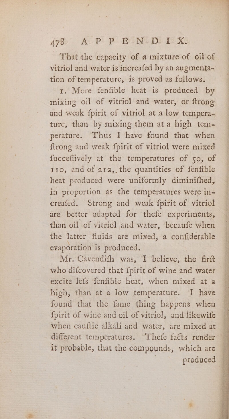 se) AOPL EE WINE DI we That the capacity of a mixture of oil of vitriol and water is increafed by an augmenta- tion of temperature, is proved as follows. 1. More fenfible heat is produced by mixing oil of vitriol and water, or ftrong and weak fpirit of vitriol at a low tempera- ture, than by mixing them ata high tem- perature. Thus I have found that when ftrong and weak fpirit of vitriol were mixed fucceflively at the temperatures of 50, of 110, and of 212, the quantities of fenfible heat produced were uniformly diminifhed, in proportion as the temperatures were in- creafed. Strong and weak fpirit of vitriol are better adapted for thefe experiments, the latter fluids are mixed, a confiderable evaporation is produced. Mr. Cavendith was, I believe, the firft excite lefs fenfible heat, when mixed at a high, than at a low temperature. I have found that the fame thing happens when {pirit of wine and oil of vitriol, and likewife when cauflic alkali and water, are mixed at it probable, that the compounds, which are : produced rN ty wey coe; cf i re i,