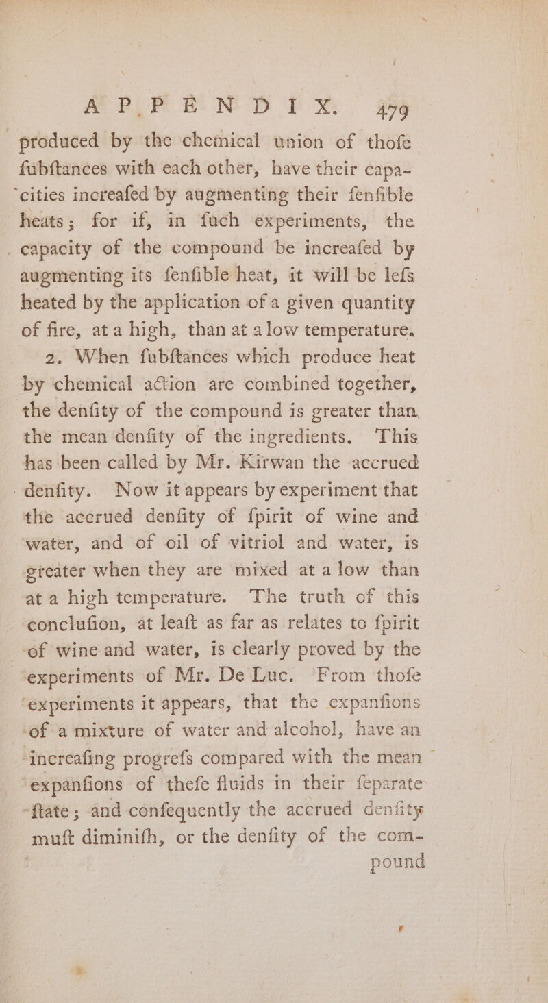 APRPEN DPM ge produced by the chemical union of thofe fubftances with each other, have their capa- ‘cities increafed by augmenting their fenfible heats; for if, in fuch experiments, the _ capacity of the compound be increafed by augmenting its fenfible heat, it will be lefs heated by the application of a given quantity of fire, ata high, than at alow temperature. 2. When fubftances which produce heat by chemical ation are combined together, the denfity of the compound is greater than the mean denfity of the ingredients. ‘This has been called by Mr. Kirwan the accrued denfity.. Now it appears by experiment that the accrued denfity of fpirit of wine and water, and of oil of vitriol and water, is ereater when they are mixed at a low than ata high temperature. The truth of this conclufion, at leaft as far as relates to fpirit of wine and water, is clearly proved by the experiments of Mr. De Luc. From thofe ‘experiments it appears, that the expanfions -of a mixture of water and alcohol, have an ‘increafing progrefs compared with the mean ~ expanfions of thefe fluids in their feparate -ftate ; and confequently the accrued cenfity muft diminifh, or the denfity of the com- | : pound