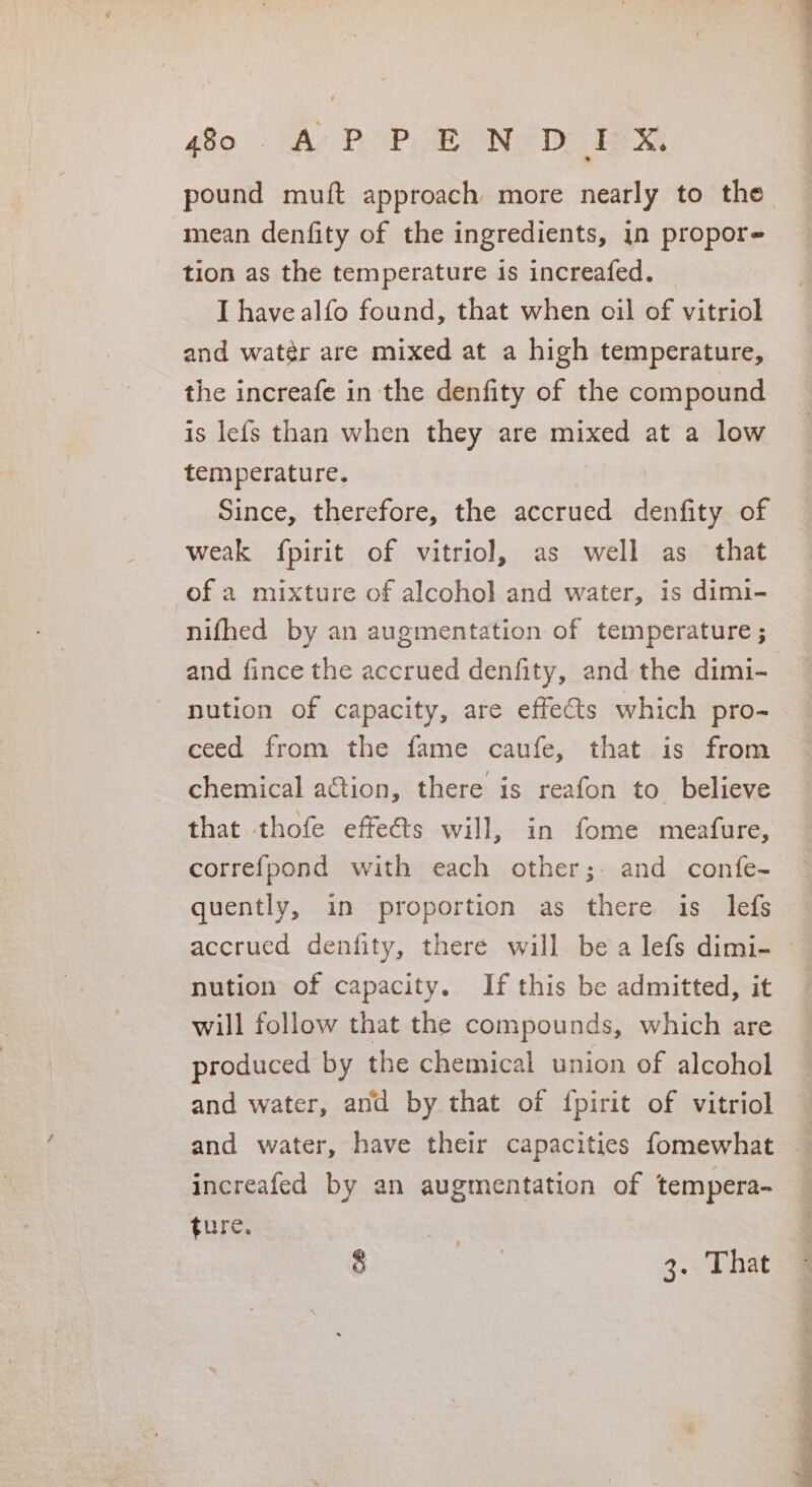 mean denfity of the ingredients, 1n propore tion as the temperature is increafed. I have alfo found, that when oil of vitriol and watér are mixed at a high temperature, the increafe in the denfity of the compound is lefs than when they are mixed at a low temperature. Since, therefore, the accrued denfity of weak fpirit of vitriol, as well as that of a mixture of alcohol and water, is dimi- nifhed by an augmentation of temperature ; and fince the accrued denfity, and the dimi- nution of capacity, are effects which pro- ceed from the fame caufe, that is from chemical action, there is reafon to believe that thofe effeéts will, in fome meafure, correfpond with each other; and confe- quently, in proportion as there is lefs accrued denfity, there will be a lefs dimi- nution of capacity. If this be admitted, it will follow that the compounds, which are produced by the chemical union of alcohol and water, and by that of {pirit of vitriol increafed by an augmentation of tempera- ture. ge 3. That £ SO Ne anes et ee dE Bee a als