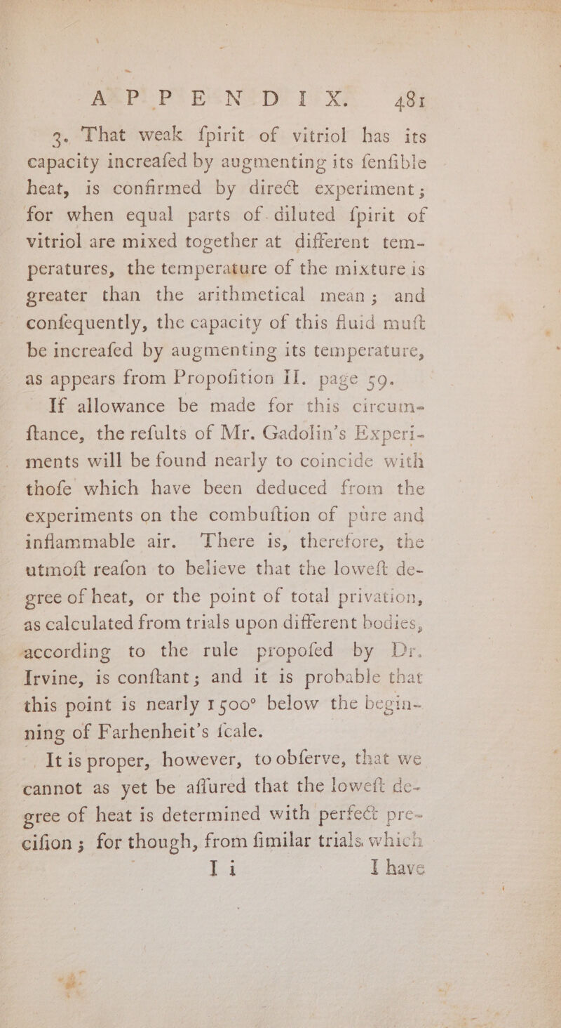 a ABPLPUOECNID TeXP 4Qj 3. That weak fpirit of vitriol has its capacity increafed by augmenting its fenfible heat, is confirmed by direct experiment ; for when equal parts of. diluted {pirit of Vitriol are mixed together at different tem- peratures, the temperature of the mixture is greater than the arithmetical mean; and - confequently, the capacity of this fluid muft be increafed by augmenting its temperature, as appears from Propofition il. page 59. If allowance be made for this circum- ftance, the refults of Mr. Gadolin’s Experi- ments will be found nearly to coincide with thofe which have been deduced from the experiments on the combuftion of pure and inflammable air. There is, therefore, the utmoft reafon to believe that the loweft de- gree of heat, or the point of total privation, as calculated from trials upon different bodies, according to the role propofed by Dr. Irvine, is conftant; and it is probable that this point is nearly 1500° below the begin~ ning of Farhenheit’s icale. | tis proper, however, toobferve, that we cannot as yet be afiured that the loweit de- gree of heat is determined with perfect pre- Teg | T have