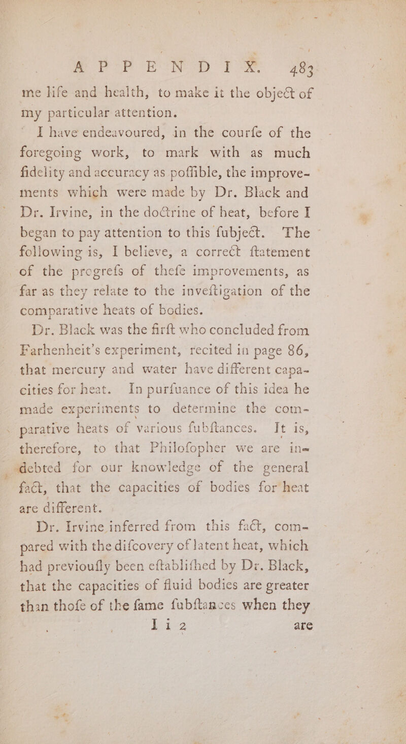 me hife and health, to make it the object of my particular attention. I have endeavoured, in the courfe of the foregoing work, to mark with as much fidelity and accuracy as poffible, the improve- ments which were made by Dr. Black and Dr. Irvine, in the doGrine of heat, before I began to pay attention to this fubject. The ~ following is, I believe, a correct ftatement of the progrefs of thefe improvements, as far as they relate to the inveftigation of the comparative heats of bodies. Dr. Black was the firft who concluded from Farhenheit’s experiment, recited in page 86, that mercury and water have different capa-~ cities for heat. In purfuance of this idea he made experiments to determine the com- parative heats of various fubftances. It is, therefore, to that Philofopher we are ine sdebted for our knowledge of the general fact, that the capacities of bodies for heat are different. Dr. Irvine inferred from this fact, com- pared with the difcovery of latent heat, which had previoufly been eftablifhed by Dr. Black, that the capacities of fluid bodies are greater than thofe of the fame fubftances when they , Live are