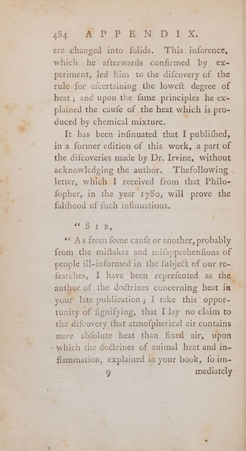 are changed into folids. This inference, | which he afterwards confirmed by ex- periment, led him to the difcovery of the rule for afcertaining the loweft degree of heat ;.and upon the fame principles he ex- plained the caufe of the heat which is pro- duced by chemical mixture. | It has been infinuated that I publithed, in a former edition of this work, a part of the difcoveries made by Dr. Irvine, without letter, which I received from that Philo- fopher, in the year 1780, will prove the falfhood of fuch infinuattons. Jae eS «* As from fome caufe or another, probably from the miftakes and mifapprehenfions of people ill-informed in the fubject of our re- author of the dodtrines concerning heat in™ your late publication; I take this oppor- tunity of fignifying, that I lay no claim to the difcovery that atmofpherical air contains more abfolute heat than fixed air, upon » which the doGtrines of animal heat and in- flammation; explained in your book, fo im- 9 mediately “«