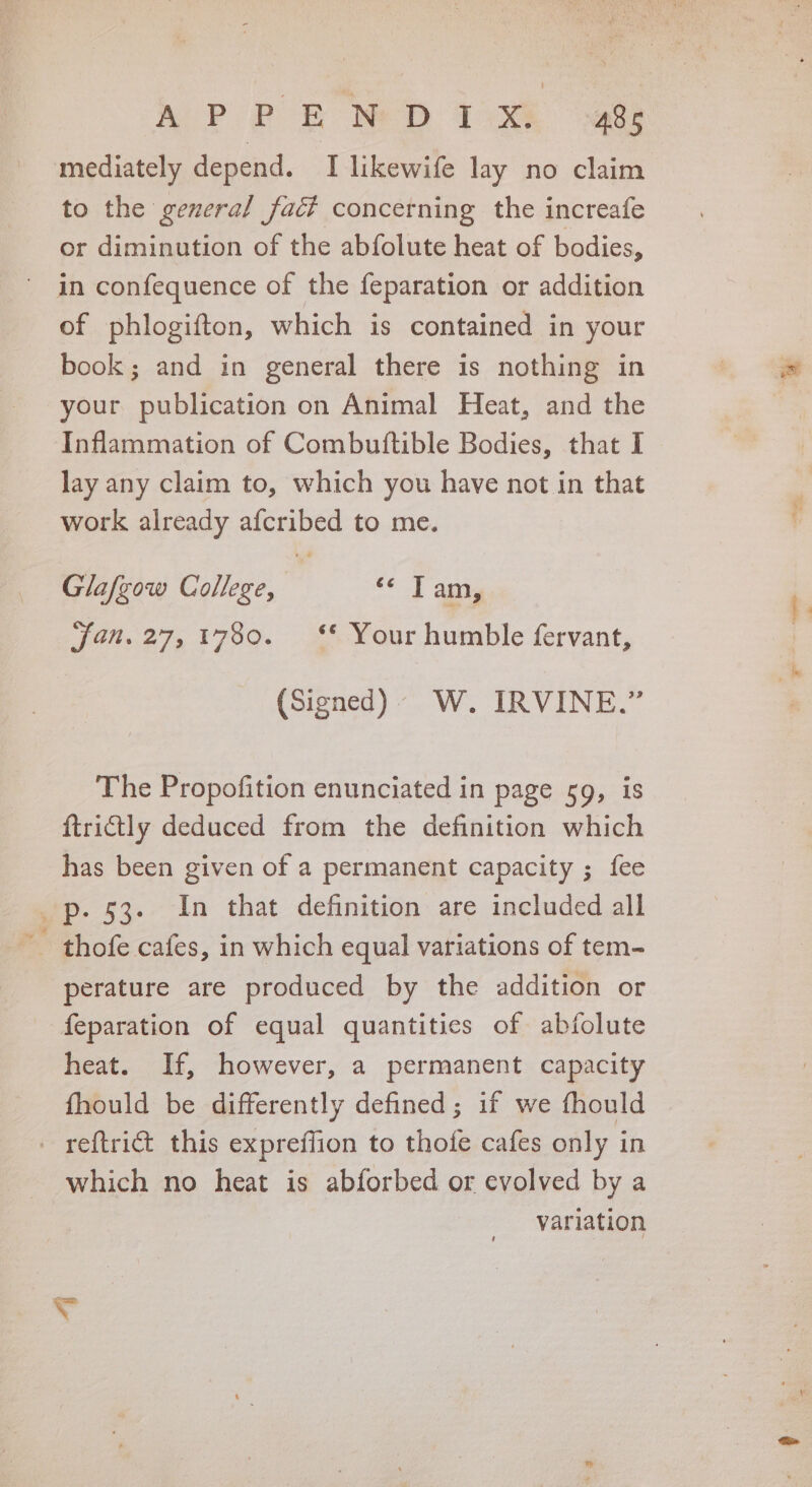 a P Pf EB Ne D T2xXs. sace mediately depend. I likewife lay no claim to the general fact concerning the increafe or diminution of the abfolute heat of bodies, in confequence of the feparation or addition of phlogifton, which is contained in your book; and in general there is nothing in your publication on Animal Heat, and the Inflammation of Combuttible Bodies, that I lay any claim to, which you have not in that work already afcribed to me. Glafgow College, ‘© Tam, jan. 27,1780. ‘** Your humble fervant, (Signed). W. IRVINE.” The Propofition enunciated in page 59, is ftrictly deduced from the definition which has been given of a permanent capacity ; fee p. 53. In that definition are included all - thofe cafes, in which equal variations of tem- perature are produced by the addition or feparation of equal quantities of abfolute heat. If, however, a permanent capacity fhould be differently defined; if we fhould - reftri€t this expreffion to thofe cafes only in which no heat is abforbed or evolved by a variation